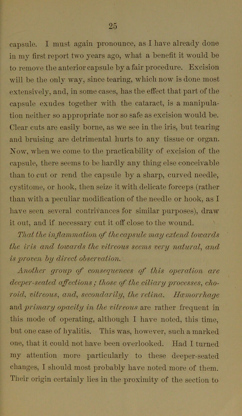 capsule. I must again pronounce, as I have already done in my first report two years ago, wliat a benefit it would be to remove the anterior capsule by a fair procedure. Excision will be the only way, since tearing, which now is done most extensively, and, in some cases, has the effect that part of the capsule exudes together with the cataract, is a manipula- tion neither so appropriate nor so safe as excision would be. Clear cuts are easily borne, as we see in the iris, but tearing and bruising are detrimental hurts to any tissue or organ. Now, when we come to the practicability of excision of the capsule, there seems to be hardly any thing else conceivable than to cut or rend the capsule by a sharp, curved needle, cystitoine, or hook, then seize it with delicate forceps (rather than with a peculiar modification of the needle or hook, as I have seen several contrivances for similar purposes), draw it out, and if necessary cut it off close to the wound. That the inflammation of the capsule may extend towards the iris and towards the vitreous seems very natural, and is proven by direct observation. Another group of consequences of this operation are deeper-seated affections ; those of the ciliary processes, cho- roid, vitreous, and, secondarily, the retina. 1 hemorrhage and primary opacity in the vitreous are rather frequent in this mode of operating, although I have noted, this time, but one case of hyalitis. This was, however, such a marked one, that it could not have been overlooked. Had I turned my attention more particularly to these deeper-seated changes, I should most probably have noted more of them. Their origin certainly lies in the proximity of the section to