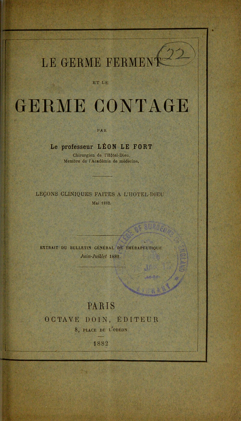 LE GERME FERMEN ET LE GERME CONTAGE PAR Le professeur LÉON LE FORT Chirurgien de l’Hôtel-Dieu, Membre de l’Académie de médecine. LEÇONS CLINIQUES FAITES A LTIOTEL-DIEU Mai 1882. EXTRAIT DU BULLETIN GÉNÉRAL DE THÉRAPEUTIQUE Juin-Juillet 1882. PARIS OCTAVE DOIN, ÉDITEUR 8, PLACE DE l’oDÉON j 1882