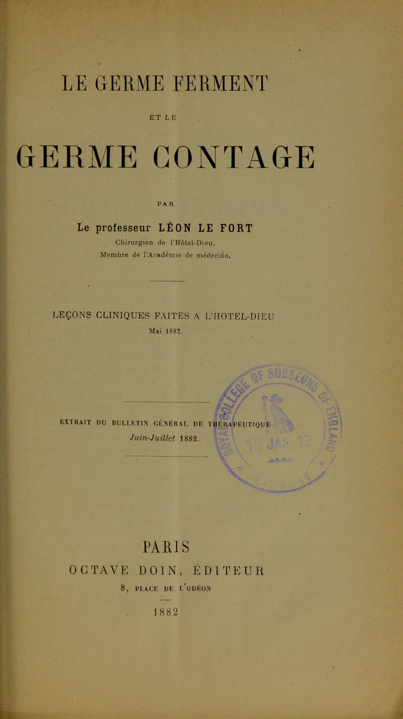 * * ■ LE GERME FERMENT ET LE GERME CONTAGE PA R Le professeur LÉON LE FORT Chirurgien de rHôtel-Dieu, Membre de TAnadémic de médecine. LEÇONS CLINIQUES FAITES A L’HOTEL-DIEU Mai 1882. A EXTRAIT DU BULLETIN GÉNÉRAI, DE THÉRAPEUTIQUE Juin-Juillet 1882. r;y ''-S' ' PARIS OCTAVE DOIN, ÉDITEUR 1882 yiQV