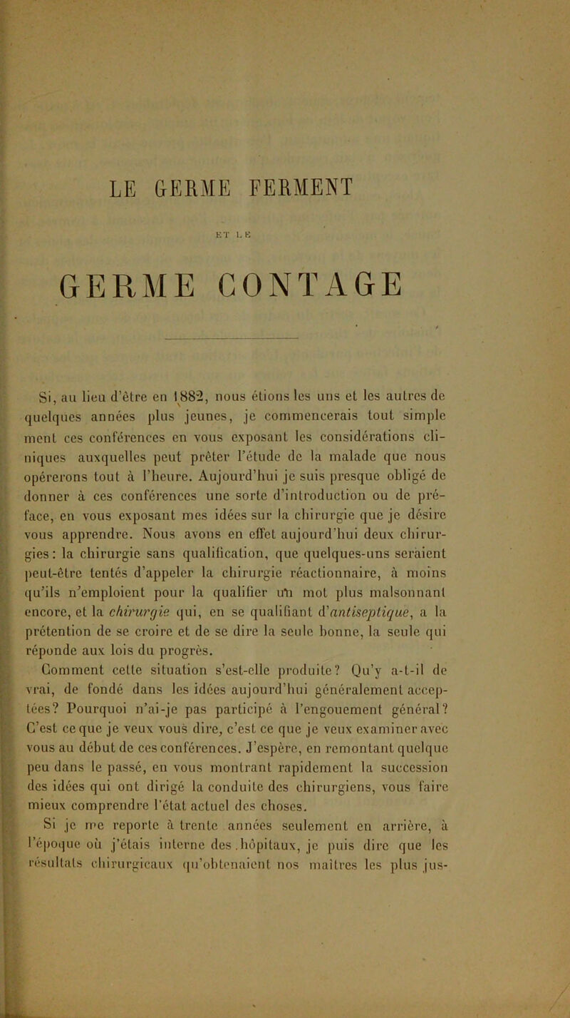 ET LE GERME CONTAGE Si, au lieu d’ètre en 1882, nous étions les uns et les autres de quelques années plus jeunes, je eommencerais tout simple ment ces conférences en vous exposant les considérations cli- niques auxquelles peut prêter l’étude de la malade que nous opérerons tout à l’heure. Aujourd’hui je suis presque obligé do donner à ces conférences une sorte d’introduction ou de pré- face, en vous exposant mes idées sur la chirurgie que je désire vous apprendre. Nous avons en effet aujourd’hui deux chirur- gies: la chirurgie sans qualification, que quelques-uns seraient peut-être tentés d’appeler la chirurgie réactionnaire, <à moins qu’ils n’emploient pour la qualifier uTi mot plus malsonnanl encore, et la chiriu'gie qui, en se qualifiant à'antiseptique, a la prétention de se croire et de se dire la seule bonne, la seule qui réponde aux lois du progrès. Gomment cette situation s’est-ellc pi'oduite? Qu’y a-t-il de vrai, de fondé dans les idées aujourd’hui généralement accep- tées? Pourquoi n’ai-je pas participé cà l’engouement général? C’est ce que je veux vous dire, c’est ce que je veux examiner avec vous au début de ces conférences. J’espère, en remontant quelque peu dans le passé, en vous montrant rapidement la succession des idées qui ont dirigé la conduite des chirurgiens, vous faire mieux comprendre l’état actuel des choses. Si je me reporte à trente années seulement en arrière, à l’époijue où j’étais interne des .hôpitaux, je puis dire que les résultats chirurgicaux ([u’ohtenaient nos maîtres les plus jus-