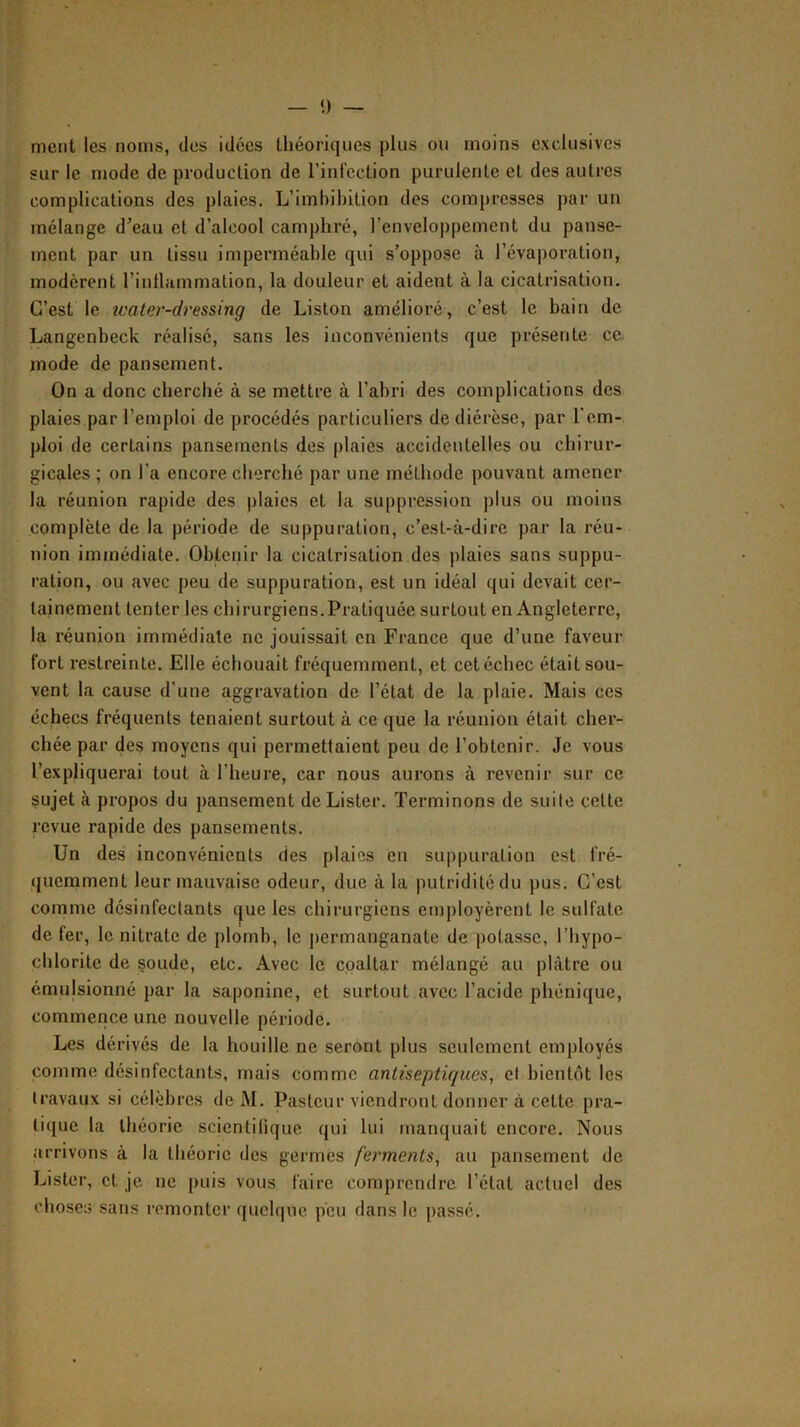 ment les noms, des idées théoriques plus ou moins exclusives sur le mode de production de l’iniection purulente et des autres complications des plaies. L’imbihition des compresses par un mélange d’eau et d’alcool camphré, l’enveloppement du panse- ment par un tissu imperméable qui s’oppose à l’évaporation, modèrent l’intlammation, la douleur et aident à la cicatrisation. C’est le water-dressing de Liston amélioré, c’est le bain de Langenbeck réalisé, sans les inconvénients que présente ce mode de pansement. On a donc cherché à se mettre à l’abri des complications des plaies par l’emploi de procédés particuliers de diérèse, par l'em- ploi de certains pansements des plaies accidentelles ou chirur- gicales ; on l’a encore cherché par une méthode pouvant amener la réunion rapide des plaies et la suppression plus ou moins complète de la période de suppuration, c’est-à-dire par la réu- nion immédiate. Obtenir la cicatrisation des plaies sans suppu- ration, ou avec peu de suppuration, est un idéal qui devait cer- tainement tenter les chirurgiens.Pratiquée surtout en Angleterre, la réunion immédiate ne jouissait en France que d’une faveur fort restreinte. Elle échouait fréquemment, et cet échec était sou- vent la cause d’une aggravation de l’état de la plaie. Mais ces échecs fréquents tenaient surtout à ce que la réunion était cher- chée par des moyens qui permettaient peu de l’obtenir. Je vous l’expliquerai tout à l’heure, car nous aurons à revenir sur ce sujet à propos du pansement de Lister. Terminons de suite cette revue rapide des pansements. Un des inconvénients des plaies en suppuration est fré- quemment leur mauvaise odeur, due à la putridité du pus. C’est comme désinfectants c|ue les chirurgiens employèrent le sulfate de fer, le nitrate de plomb, le permanganate de potasse, l’hypo- cblorite de çoude, etc. Avec le coaltar mélangé au plâtre ou émulsionné par la saponine, et surtout avec l’acide phénique, commence une nouvelle période. Les dérivés de la houille ne seront plus seulement employés comme désinfectants, mais comme antiseptiques, cl bientôt les travaux si célèbres de M. Pasteur viendront donner à cette pra- tique la théorie scientifique qui lui manquait encore. Nous arrivons à la théorie des germes ferments, au pansement de Lister, et je ne puis vous faire comprendre l’état actuel des choses sans remonter qucl(|ue peu dans le passé.