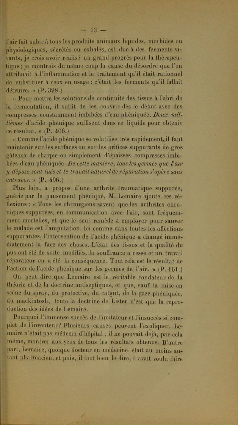 l’air fait subira tous les produits animaux liquides, morbides ou physiologiques, sécrétés ou exhalés, est due à des ferments vi- vants, je crois avoir réalisé un grand progrès pour la thérapeu- tique; je montrais du môme coup la cause du désordre que l’on attribuait à l’inflammation et le traitement qu’il était rationnel de substituer à ceux en usage : c’était les ferments qu’il fallait détruire. » (P. 398.) « Pour mettre les solutions de continuité des tissus à l’abri de la fermentation, il suffit de les couvrir dès le début avec des compresses constamment imbibées d’eau phéniquée. Deux mil- lièmes d’acide pbénique suffisent dans ce liquide pour obtenir ce résultat. » (P. 406.) « Comme l’acide pbénique se volatilise très rapidement, il faut maintenir sur les surfaces ou sur les orifices suppurants de gros gâteaux de charpie ou simplement d’épaisses compresses imbi- bées d’eau phéniquée. De cette manière, tous les germes que l'air y dépose sont tués et le travail naturel de réparation s'opère sans entraves. » (P. 406.) Plus loin, à propos d’une arthrite traumatique suppurée, guérie par le pansement pliéniqué, M. Lemaire ajoute ces ré- flexions ; « Tous les chirurgiens savent que les arthrites chro- niques suppurées, en communication avec l’air, sont fréquem- ment mortelles, et que le seul remède à employer pour sauver le malade est l’amputation. Ici comme dans toutes les affections suppurantes, l’intervention de l’acide phénique a changé immé- diatement la face des choses. L’état des tissus et la qualité du pus ont été de suite modifiés, la souffrance a cessé et un travail réparateur en a été la conséquence. Tout cela est le résultat de l’action de l’acide phénique sur les germes de l’air. » (P. 161.) On peut dire que Lemaire est le véritable fondateur de la théorie et de la doctrine antiseptiques, et que, sauf la mise en scène du spray, du protective, du catgut, de la gaze phéniquée, du mackintosh, toute la doctrine de Lister n’est que la repro- duction des idées de Lemaire. Pourquoi l’immense succès de l’imitateur et l’insuccès si com- plet de l’inventeur? Plusieurs causes peuvent l’expliquer. Le- maire n’était pas médecin d’hôpital ; il ne pouvait déjà, par cela même, montrer aux yeux de tous les résultats obtenus. D’autre part, Lemaire, quoique docteur en médecine, était au moins au- tant pharmacien, et puis, il faut bien le dire, il avait voulu faire