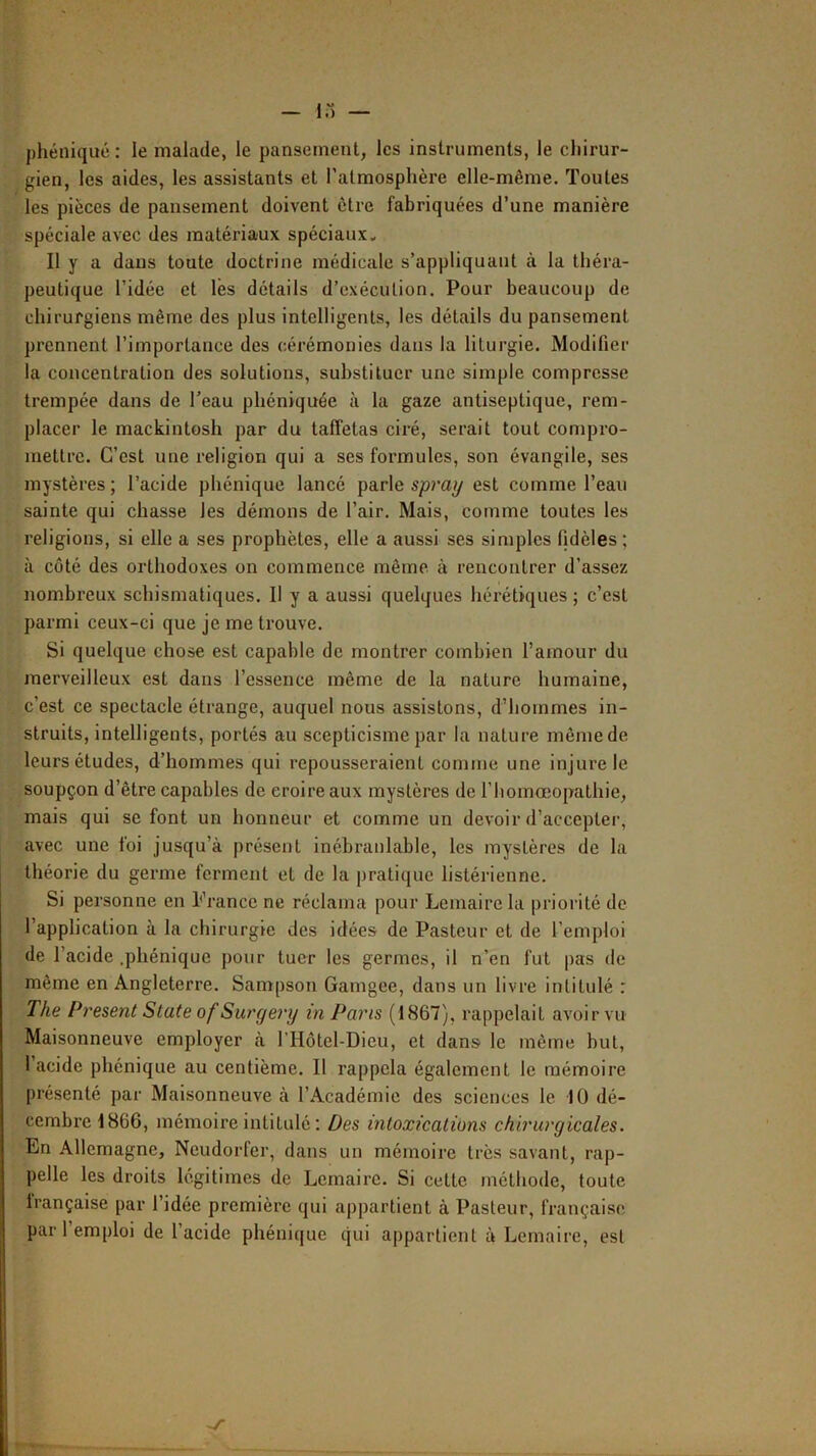 phéiliqué : le malade, le pansement, les instruments, le chirur- gien, les aides, les assistants et l’atmosphère elle-même. Toutes les pièces de pansement doivent être fabriquées d’une manière spéciale avec des matériaux spéciaux. Il y a dans toute doctrine médicale s’appliquant à la théra- peutique l’idée et lès détails d’exécution. Pour beaucoup de chirurgiens même des plus intelligents, les détails du pansement prennent l’importance des cérémonies dans la liturgie. Modifier la concentration des solutions, substituer une simple compresse trempée dans de Teau phéniquée à la gaze antiseptique, rem- placer le mackintosh par du taffetas ciré, serait tout compro- mettre. C’est une religion qui a ses formules, son évangile, ses mystères ; l’acide phénique lancé parle spray est comme l’eau sainte qui chasse les démons de l’air. Mais, comme toutes les religions, si elle a ses prophètes, elle a aussi ses simples fidèles ; à côté des orthodoxes on commence même à rencontrer d’assez nombreux schismatiques. Il y a aussi quelques hérétiques; c’est parmi ceux-ci que je me trouve. Si quelque chose est capable de montrer combien l’amour du merveilleux est dans l’essence même de la nature humaine, c’est ce spectacle étrange, auquel nous assistons, d’hommes in- struits, intelligents, portés au scepticisme par la nature même de leurs études, d’hommes qui repousseraient comme une injure le soupçon d’être capables de croire aux mystères de riiomœopathie, mais qui se font un honneur et comme un devoir d’accepter, avec une foi jusqu’à présent inébranlable, les mystères de la théorie du germe ferment et de la pratique listérienne. Si personne en France ne réclama pour Lemaire la priorité de l’application à la chirurgie des idées de Pasteur et de l’emploi de l’acide .phénique pour tuer les germes, il n’en fut pas de même en Angleterre. Sampson Gamgee, dans un livre intitulé : The Présent State of Surgery in Pans (1867), rappelait avoir vu Maisonneuve employer à l’Hôtel-Dieu, et dans le même but, 1 acide phénique au centième. II rappela également le mémoire présenté par Maisonneuve à l’Académie des sciences le 10 dé- cembi'el866, mémoire intitulé : Des intoxications chirurgicales. En Allemagne, Neudorfer, dans un mémoire très savant, rap- pelle les droits légitimes de Lemaire. Si cette méthode, toute française par l’idée première qui appartient à Pasteur, française par 1 emploi de l’acide phénique qui appartient à Lemaire, est