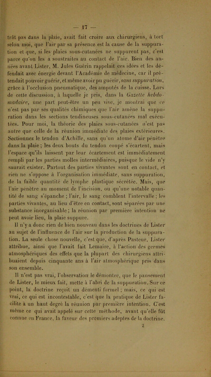 tràt pas dans la plaie, avait fait croire aux chirurgiens, à tort selon moi, que l’air par sa présence est la cause de la suppura- tion et que, si les plaies sous-cutanées ne suppurent pas, c’est parce qu’on les a soustraites au contact de l’air. Bien des an- nées avant Lister, M. Jules Guérin rappelait ces idées et les dé- fendait avec énergie devant l’Académie de médecine, car il pré- tendait pouvoir guérir, et même avoir pu guérir,.fans suppuration, grâce à l’occlusion pneumatique, des amputés de la cuisse. Lors de cette discussion, à laquelle je pris, dans la Gazelle hebdo- madaire, une part peut-être un peu vive, je montrai que ce n’est pas par ses qualités chimiques que l’air amène la suppu- ration dans les sections tendineuses sous-cutanées mal exécu- tées. Pour moi, la théorie des plaies sous-cutanées n’est pas autre que celle de la réunion immédiate des plaies extérieures. Sectionnez le tendon d’Achille, sans qu’un atome d’air pénètre dans la plaie ; les deux bouts du tendon coupé s’écartent, mais l’espace qu’ils laissent par leur écartement est immédiatement rempli par les parties molles intermédiaires, puisque le vide n’y saurait exister. Partout des parties vivantes sont en contact, et rien ne s’oppose à l’organisation immédiate, sans suppuratioiiy (le la faible quantité de lymphe plastique sécrétée. Mais, que l’air pénètre au moment de l’incision, ou qu’une notable quan- tité de sang s’épanche ; l’air, le sang comblent l’intervalle; les parties vivantes, au lieu d’être en contact, sont séparées par une. substance inorganisable ; la réunion par première intention ne peut avoir lieu, la plaie suppure. 11 n’y a donc rien de bien nouveau dans les doctrines de Lister au sujet de l’inlluence de l’air sur la production de la suppura- tion. La seule chose nouvelle, c’est que, d’après Pasteur, Lister attribue, ainsi que l’avait fait Lemaire, à l’action des germes atmosphériques des effets que la plupart des cbirurgiens atti-i- buaient depuis cinquante ans à l’air atmosphérique pris dans son ensemble. 11 n’est pas vrai, l’observation le démontre, (|ue le ])ausernenf de Lister, le mieux fait, mette à l’abri de la suppuration. Sur ce point, la doctrine reçoit un démenti formel ; mais, ce qui est vrai, ce qui est incontestable, c’est que la pratique de Lister fa- cilite à un haut degré la réunion par première intention. C’est même ce qui avait appelé sur cette méthode, avant qu’elle fût connue on France, la faveur des premiers adeptes de la doctrine.