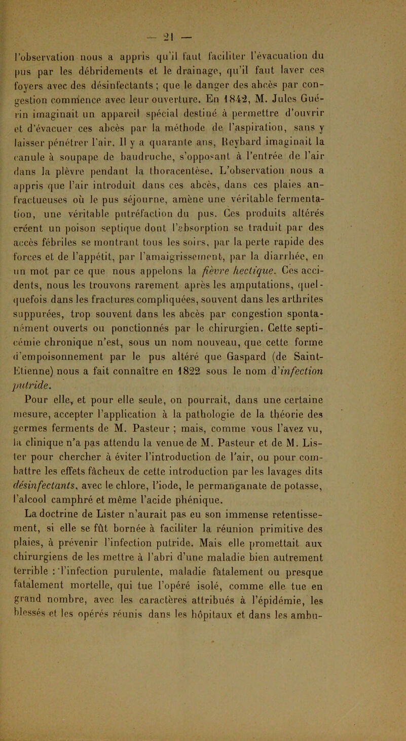 l’observalion nous a appris qu’il taul l'acililer révacualiou du pus par les débridemeuts et le drainage, qu’il faut laver ces foyers avec des désinfectants ; que le danger des abcès par con- gestion commence avec leur ouverture. En 184^, M. Jules Gué- rin imaginait un ap|)arcil spécial destiné à permettre d’ouvrir et d’évacuer ces abcès par la méthode de l’aspiration, sans y laisser pénétrer l'air. 11 y a quarante ans, Itcybard imaginait la canule à soupape de baudruche, s’opposant à l’entrée de l’air dans la plèvre pendant la thoracentèse. L’observation nous a appris que l’air introduit dans ces abcès, dans ces plaies an- fractueuses où le pus séjourne, amène une véritable fermenta- tion, une véritable putréfaction du pus. Ces produits altérés créent un poison septique dont l’absorption se traduit par des accès fébriles se montrant tous les soirs, par la perte rapide des forces et de l’appétit, par ramaigrissemonb, par la diarrhée, en un mot par ce que nous appelons la fièvre hectique. Ces acci- dents, nous les trouvons rarement après les aiïiputations, ([uel- t|uefois dans les fractures compliquées, souvent dans les arthrites suppurées, trop souvent dans les abcès par congestion sponta- nément ouverts ou ponctionnés par le chirurgien. Cette septi- cémie chronique n’est, sous un nom nouveau, que cette forme d’empoisonnement par le pus altéré que Gaspard (de Saint- Etienne) nous a fait connaître en 1822 sous le nom à'infection putride. Pour elle, et pour elle seule, on pourrait, dans une certaine mesure, accepter l’application à la pathologie de la théorie des germes ferments de M. Pasteur ; mais, comme vous l’avez vu, la clinique n’a pas attendu la venue de M. Pasteur et de M. Lis- ter pour chercher à éviter l’introduction de l'air, ou pour com- battre les effets fâcheux de cette introduction par les lavages dits désinfectants, avec le chlore, l’iode, le permanganate de potasse, l’alcool camphré et même l’acide phénique. La doctrine de Lister n’aurait pas eu son immense retentisse- ment, si elle se fût bornée à faciliter la réunion primitive des plaies, à prévenir l’infection putride. Mais elle promettait aux chirurgiens de les mettre à l’abri d’une maladie bien autrement terrible :‘l’infection purulente, maladie fatalement ou presque fatalement mortelle, qui tue l’opéré isolé, comme elle tue en grand nombre, avec les caractères attribués à l’épidémie, les blessés et les opérés réunis dans les hôpitaux et dans les ambu-