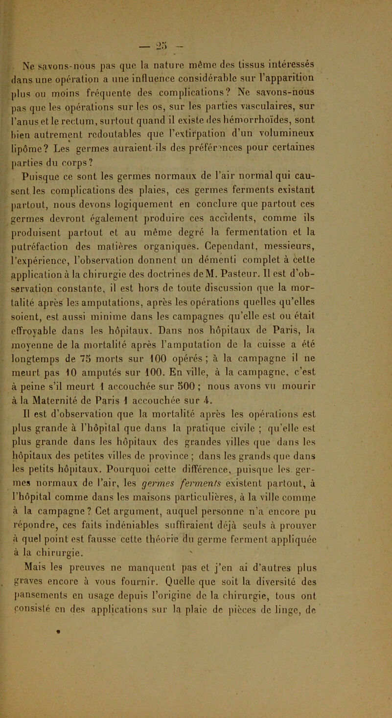 — '■i:\ - Ne savons-nous pas que la nature même des tissus Intéressés dans une opération a une influence considérable sur l’apparition plus ou moins fréquente dos complications? Ne savons-nous pas que les opérations sur les os, sur les parties vasculaires, sur l’anus et le rectum, surtout quand il existe des hémorrhoïdes, sont bien autrement redoutables que l’extirpation d’un volumineux lipôme? Les germes auraient ils des préférences pour certaines j)artics du corps? Puisque ce sont les germes normaux de l’air normal qui cau- sent les complications des plaies, ces germes ferments existant partout, nous devons logiquement en conclure que partout ces germes devront également produire ces accidents, comme ils produisent partout et au même degré la fermentation et la putréfaction des matières organiques. Cependant, messieurs, l’expérience, l’observation donnent un démenti complet à cette application à la chirurgie des doctrines dcM. Pasteur. Il est d’ob- servation constante, il est hors de toute discussion que la mor- talité après les amputations, apres les opérations quelles qu’elles soient, est aussi minime dans les campagnes qu’elle est ou était effroyable dans les hôpitaux. Dans nos hôpitaux de Paris, la moyenne de la mortalité après l’amputation de la cuisse a été longtemps de 75 morts sur tOO opérés; à la campagne il ne meurt pas 10 amputés sur 100. En ville, à la campagne, c’est à peine s’il meurt 1 accouchée sur 500 ; nous avons vu mourir à la Maternité de Paris 1 accouchée sur 4. Il est d’observation que la mortalité après les opéi’ations est plus grande à l’hôpilal que dans la pratique civile ; qu’elle est plus grande dans les hôpitaux des grandes villes que dans les liôpitaux des petites villes de province ; dans les grands (|uc dans les petits hôpitaux. Pourquoi cette différence, puisque les ger- mes normaux de l’air, les germes ferments existent partout, à l’hôpital comme dans les maisons particulières, à la ville comme à la campagne? Cet argument, auquel personne n’a encore pu répondre, ces faits indéniables suffiraient déjà seuls à prouver à quel point est fausse cette théorie du germe ferment appliquée à la chirurgie. Mais les preuves ne manquent pas et j’en ai d’autres plus graves encore à vous fournir. Quelle que soit la diversité des jtansements en usage depuis l’origine de la chirurgie, tous ont poTisislé en des applications sur la plaie de pièces de linge, de