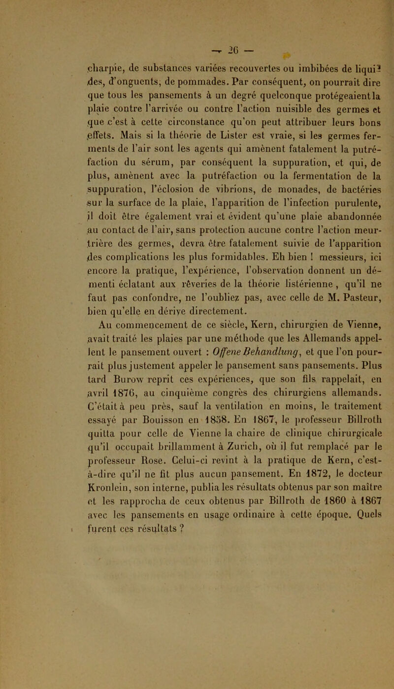 .charpie, de substances variées recouvertes ou imbibées de liqui3 des, d’onguents, de pommades. Par conséquent, on pourrait dire que tous les pansements à un degré quelconque protégeaient la plaie contre l’arrivée ou contre l’action nuisible des germes et que c’est à cette circonstance qu’on peut attribuer leurs bons .effets. Mais si la théorie de Lister est vraie, si les germes fer- ments de l’air sont les agents qui amènent fatalement la putré- faction du sérum, par conséquent la suppuration, et qui, de plus, amènent avec la putréfaction ou la fermentation de la suppuration, l’éclosion de vibrions, de monades, de bactéries sur la surface de la plaie, l’apparition de l’infection purulente, jl doit être également vrai et évident qu’une plaie abandonnée au contact de l’air, sans protection aucune contre l’action meur- trière des germes, devra être fatalement suivie de l’apparition .des complications les plus formidables. Eh bien ! messieurs, ici encore la pratique, l’expérience, l’observation donnent un dé- menti éclatant aux rêveries de la théorie listérienne, qu’il ne faut pas confondre, ne l’oublie? pas, avec celle de M. Pasteur, bien qu’elle en dérive directement. Au commencement de ce siècle, Kern, chirurgien de Vienne, avait traité les plaies par une méthode que les Allemands appel- lent le pansement ouvert : Offene Behandlung, et que l’on pour- rait plus justement appeler le pansement sans pansements. Plus tard Burow reprit ces expériences, que son fils rappelait, en Avril 1876, au cinquième congrès des chirurgiens allemands. C’était à peu près, sauf la ventilation en moins, le traitement essayé par Bouisson en 1838. En 1867, le jtrofesseur Billrolh quitta pour celle de Vienne la chaire de clinique chirurgicale qu’il occupait brillamment à Zurich, où il fut remplacé par le professeur Rose. Celui-ci revint à la pratique de Kern, c’est- à-dire qu’il ne fit plus aucun pansement. En 1872, le docteur Kronlein, son interne, publia les résultats obtenus par son maître et les rapprocha de ceux obtenus par Billroth de 1860 à 1867 avec les pansements en usage ordinaire à cette époque. Quels I furent ces résultats ?