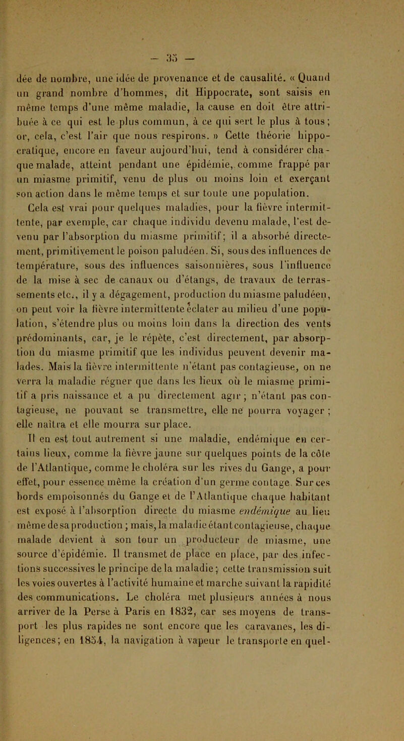 dée de nombre, une idée de provenance et de causalité. « Quand un grand nombre d’hommes, dit Hippocrate, sont saisis en même temps d’une même maladie, la cause en doit être attri- buée à ce qui est le plus commun, à ce qui sert le plus à tous; or, cela, c’est l’air que nous respirons. » Cette théorie hippo- cratique, encore en faveur aujourd’hui, tend à considérer cha- que malade, atteint pendant une épidémie, comme frappé par un miasme primitif, venu de plus ou moins loin et exerçant son action dans le même temps et sur toute une population. Cela est vrai |)our quelques maladies, pour la lièvre intermit- tente, par exemple, car chaque individu devenu malade, l'est de- venu par l’absorption du miasme primitif; il a absorbé directe- ment, primitivement le poison paludéen. Si, sousdes influences do température, sous des influences saisonnières, sous l’influence de la mise à sec de canaux ou d’étangs, de travaux de terras- sements etCi, il y a dégagement, production du miasme paludéen, on peut voir la lièvre intermittente éclater au milieu d’une popu- lation, s’étendre plus ou moins loin dans la direction des vents prédominants, car, je le répète, c’est directement, par absorp- tion du miasme primitif que les individus peuvent devenir ma- lades. Mais la lièvre intermittente n’étant pas contagieuse, on ne Verra la maladie régner que dans les lieux où le miasme primi- tif a pris naissance et a pu directement agir; n’étant pas con- tagieuse, ne pouvant se transmettre, elle ne pourra voyager ; elle naîtra et elle mourra surplace. Il en est tout autrement si une maladie, endémique en cer- tains lieux, comme la lièvre jaune sur quelques points de la côte de l’Atlantique, comme le choléra sur les rives du Gange, a pour ellét, pour essence même la création d’un germe contage. Sur ces bords empoisonnés du Gange et de l’Atlantique chaque habitant est exposé à l’absorption dii'ecte du miasme endémique au lieu môme de sa production ; mais, fa maladie étant contagieuse, chaque malade devient à son tour un producteur de miasme, une source d’épidémie. Il transmet de place en place, par des infec- tions successives le principe de la maladie ; cette transmission suit les voies ouvertes à l’activité humaine et marche suivant la rapidité des communications. Le choléra met plusieurs années à nous arriver de la Per.se à Paris en 1832, car ses moyens de trans- port les plus rapides ne sont encore que les caravanes, les di- ligences; en 1834, la navigation à vapeur le transporte en quel-