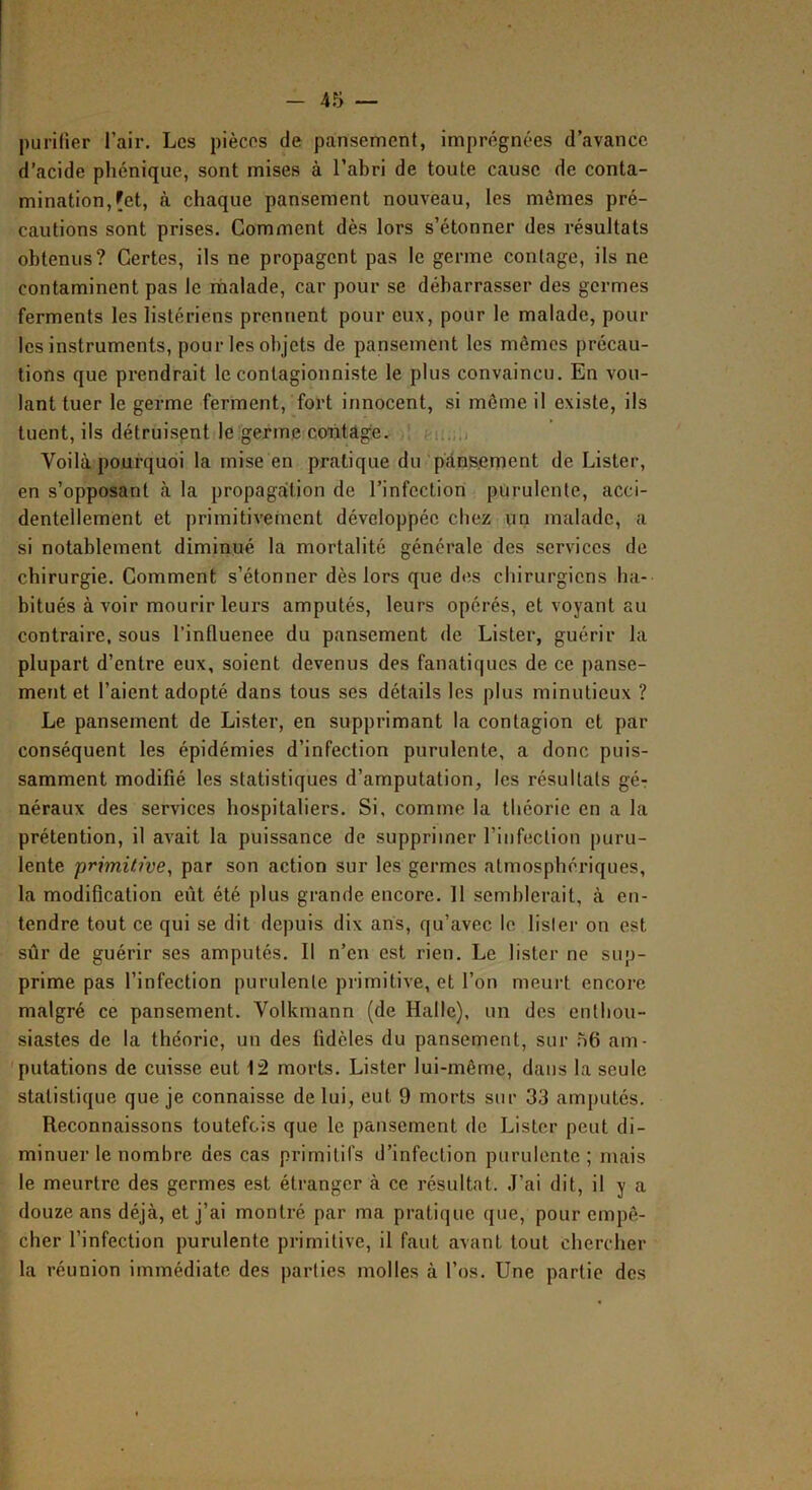 purifier l’air. Les pièces de pansement, imprégnées d’avance d’acide phénique, sont mises à l’abri de toute cause de conta- mination, |[et, à chaque pansement nouveau, les mêmes pré- cautions sont prises. Comment dès lors s’étonner des résultats obtenus? Certes, ils ne propagent pas le germe contage, ils ne contaminent pas le rnalade, car pour se débarrasser des germes ferments les listériens prennent pour eux, pour le malade, pour les instruments, pour les objets de pansement les mêmes précau- tions que prendrait le contagionniste le plus convaincu. En vou- lant tuer le germe ferment, fort innocent, si même il existe, ils tuent, ils détruisant le germe cchtâge. ! .-ii.;.) Voilà pourquoi la mise en pratique du'p'dns.ement de Lister, en s’opposant à la propagation de l’infection purulente, acci- dentellement et primitivement développée chez un malade, a si notablement diminué la mortalité générale des services de chirurgie. Comment s’étonner dès lors que des chirurgiens ha- bitués à voir mourir leurs amputés, leurs opérés, et voyant au contraire, sous l’influenee du pansement de Lister, guérir la plupart d’entre eux, soient devenus des fanatiques de ce panse- ment et l’aient adopté dans tous ses détails les plus minutieux ? Le pansement de Lister, en supprimant la contagion et par conséquent les épidémies d’infection purulente, a donc puis- samment modifié les statistiques d’amputation, les résultats gér néraux des services hospitaliers. Si, comme la théorie en a la prétention, il avait la puissance de supprimer l’infection puru- lente primitive, par son action sur les germes atmosphériques, la modification eût été plus grande encore. 11 semblerait, à en- tendre tout ce qui se dit depuis dix ans, qu’avec le lisler on est sûr de guérir ses amputés. 11 n’en est rien. Le lister ne sup- prime pas l’infection purulente primitive, et l’on meurt encore malgré ce pansement. Volkmann (de Halle), un des enthou- siastes de la théorie, un des fidèles du pansement, sur .56 am- 'putations de cuisse eut 12 morts. Lister lui-même, dans la seule statistique que je connaisse de lui, eut 9 morts sur 33 amputés. Reconnaissons toutefois que le pansement de Lister peut di- minuer le nombre des cas primitifs d’infection purulente; mais le meurtre des germes est étranger à ce résultat, ,1’ai dit, il y a douze ans déjà, et j’ai montré par ma pratique que, pour empê- cher l’infection purulente primitive, il faut avant tout chercher la réunion immédiate des parties molles à l’os. Une partie des