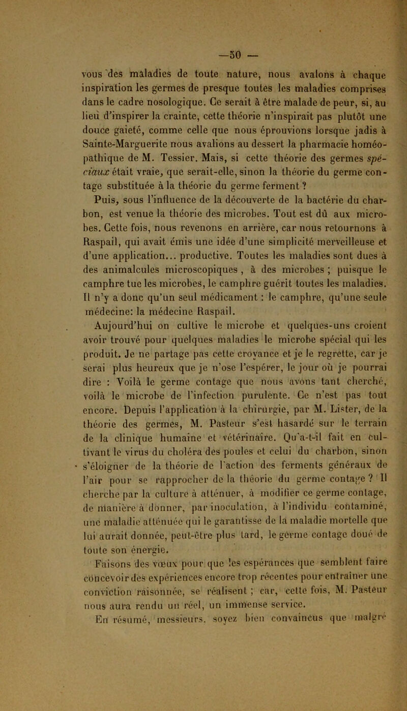 —50 — vous des maladies de toute nature, nous avalons à chaque inspiration les germes de presque toutes les maladies comprises dans le cadre nosologique. Ce serait à être malade de peur, si, au lieu d’inspirer la crainte, cette théorie n’inspirait pas plutôt une douce gaieté, comme celle que nous éprouvions lorsque jadis à Sainte-Marguerite nous avalions au dessert la pharmacie homéo- [)athique deM. Tessier. Mais, si cette théorie des germes spé- ciaux vraie, que serait-elle, sinon la théorie du germe con- tage substituée à la théorie du germe ferment ? Puis, sous l’influence de la découverte de la bactérie du char- bon, est venue la théorie des microbes. Tout est dû aux micro- bes. Cette fois, nous revenons en arrière, car nous retournons à Raspail, qui avait émis une idée d’une simplicité merveilleuse et d’une application... productive. Toutes tes maladies sont dues à des animalcules microscopiques , à des microbes ; puisque le camphre tue tes microbes, le camphre guérit toutes les maladies. Il n’y a donc qu’un seul médicament : le camphre, qu’une seule médecine: la médecine Raspail. Aujourd’hui on cultive le microbe et quelques-uns croient avoir trouvé pour quelques maladies le microbe spécial qui les produit. Je ne partage pas celte croyance et je le regrette, car je serai plus heureux que je n’ose l’espérer, le jour où je pourrai dire : Voilà le germe contage que nous avons tant cherché, voilà le microbe de l’infection purulente. Ce n’est pas tout encore. Depuis l’application à la chirurgie, par M. Lister, de la théorie des germes, M. Pasteur s’est hasardé sur le terrain de la clinique humaine et vétérinaire. Qu'a-t-il fait en cul- tivant le virus du choléra des poules et celui du charbon, sinon * s'éloigner de la théorie de l’action des ferments généraux de l’air pour se rapprocher de la théorie du germe contage ? 11 clierche par la culture à atténuer, à modifier ce germe contage, de nlanière à donner, par inoculation, à l’individu contaminé, une maladie atténuée qui le garantisse de la maladie mortelle que lui aurait donnée, peut-être plus lard, le germe contage doué de toute son énergie. Faisons des vœux pour que les espérances que semblent faire concevoir des expériences encore trop récentes pour entraîner une conAnction raisonnée, se réalisent ; car, cette fois, M. Pasteur nous aura rendu un réel, un immense service. En résumé, messieurs, soyez bien convaincus que malgré