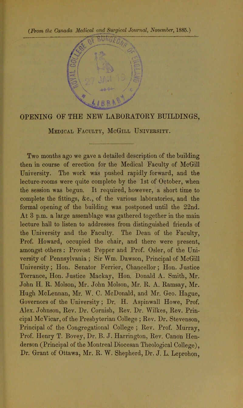 Medical Faculty, McGill University. Two months ago we gave a detailed description of the building then in course of erection for the Medical Faculty of McGill University. The work was pushed rapidly forward, and the lecture-rooms were quite complete by the 1st of October, when the session was begun. It required, however, a short time to complete the fittings, &c., of the various laboratories, and the formal opening of the building was postponed until the 22nd. At 3 p.m. a large assemblage was gathered together in the main lecture hall to listen to addresses from distinguished friends of the University and the Faculty. The Dean of the Faculty, Prof. Howard, occupied the chair, and there were present, amongst others: Provost Pepper and Prof. Osier, of the Uni- versity of Pennsylvania ; Sir Wm. Dawson, Principal of McGill University; Hon. Senator Ferrier, Chancellor; Hon. Justice Torrance, Hon. Justice Mackay, Hon. Donald A. Smith, Mr. John H. R. Molson, Mr. John Molson, Mr. R. A. Ramsay, Mr. Hugh McLennan, Mr. W. C. McDonald, and Mr. Geo. Hague, Governors of the University; Dr. H. Aspinwall Howe, Prof. Alex. Johnson, Rev. Dr. Cornish, Rev. Dr. Wilkes, Rev. Prin- cipal McVicar, of the Presbyterian College ; Rev. Dr. Stevenson, Principal of the Congregational College ; Rev. Prof. Murray, Prof. Henry T. Bovey, Dr. B. J. Harrington, Rev. Canon Hen- derson (Principal of the Montreal Diocesan Theological College), Dr. Grant of Ottawa, Mr. R. W. Shepherd, Dr. J. L. Leprohon,