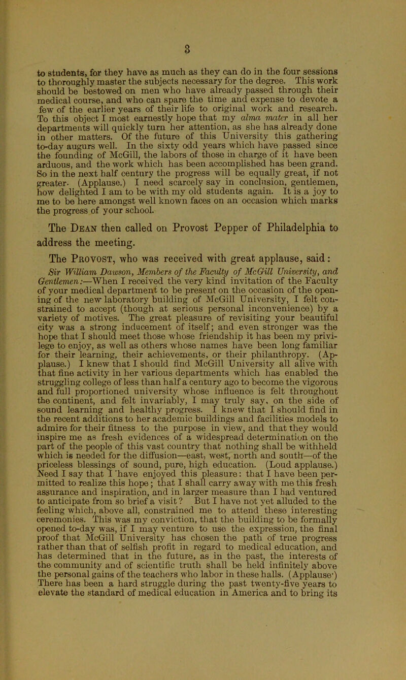 to students, for they have as much as they can do in the four sessions to thoroughly master the subjects necessary for the degree. This work should be bestowed on men who have already passed through their medical course, and who can spare the time and expense to devote a few of the earlier years of their life to original work and research. To this object I most earnestly hope that my alma mater in all her departments will quickly turn her attention, as she has already done in other matters. Of the future of this University this gathering to-day augurs well. In the sixty odd years which have passed since the founding of McGill, the labors of those in charge of it have been arduous, and the work which has been accomplished has been grand. So in the next half century the progress will be equally great, if not greater. (Applause.) I need scarcely say in conclusion, gentlemen, how delighted I am to be with my old students again. It is a joy to me to be here amongst well known faces on an occasion which marks the progress of your school. The Dean then called on Provost Pepper of Philadelphia to address the meeting. The Provost, who was received with great applause, said: Sir William Dawson, Members of the Faculty of McGill University, and Gentlemen:—When I received the very kind invitation of the Faculty of your medical department to be present on the occasion of the open- ing of the new laboratory building of McGill University, I felt con- strained to accept (though at serious personal inconvenience) by a variety of motives. The great pleasure of revisiting your beautiful city was a strong inducement of itself; and even stronger was the hope that I should meet those whose friendship it has been my privi- lege to enjoy, as well as others whose names have been long familiar for their learning, their achievements, or their philanthropy. (Ap- plause.) I knew that I should find McGill University all alive with that fine activity in her various departments which has enabled the struggling college of less than half a century ago to become the vigorous and full proportioned university whose influence is felt throughout the continent, and felt invariably, I may truly say, on the side of sound learning and healthy progress. I knew that I should find in the recent additions to her academic buildings and facilities models to admire for their fitness to the purpose in view, and that they would inspire me as fresh evidences of a widespread determination on the part of the people of this vast country that nothing shall be withheld which is needed for the diffusion—east, west, north and south—of the priceless blessings of sound, pure, high education. (Loud applause.) Need I say that I 'have enjoyed this pleasure: that I have been per- mitted to realize this hope; that I shall carry away with me this fresh assurance and inspiration, and in larger measure than I had ventured to anticipate from so brief a visit ? But I have not yet alluded to the feeling which, above all, constrained me to attend these interesting ceremonies. This was my conviction, that the building to be formally opened to-day was, if I may venture to use the expression, the final proof that McGill University has chosen the path of true progress rather than that of selfish profit in regard to medical education, and has determined that in the future, as in the past, the interests of the community and of scientific truth shall be held infinitely above the personal gains of the teachers who labor in these halls. (Applause1) There has been a hard struggle during the past twenty-five years to elevate the standard of medical education in America and to bring its