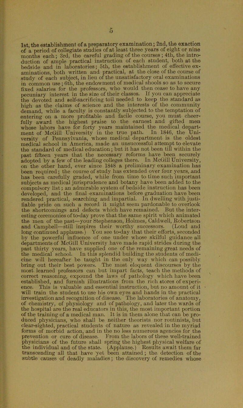 1st, the establishment of a preparatory examination; 2nd, the exaction of a period of collegiate studies of at least three years of eight or nine months each; 3rd, the careful grading of the courses ; 4th, the intro- duction of ample practical instruction of each student, both at the bedside and in laboratories; 5th, the establishment of effective ex- aminations, both written and practical, at the close of the course of study of each subject, in lieu of the unsatisfactory oral examinations in common use; 6th, the endowment of medical shools so as to secure fixed salaries for the professors, who would then cease to have any pecuniary interest in the size of their classes. If you can appreciate the devoted and self-sacrificing toil needed to keep the standard as high as the claims of science and the interests of the community demand, while a faculty is constantly subjected to the temptation of entering on a more profitable and facile course, you must cheer- fully award the highest praise to the earnest and gifted men whose labors have for forty years maintained the medical depart- ment of McGill University in the true path. In 1846, the Uni- versity of Pennsylvania, whose medical department is the oldest medical school in America, made an unsuccessful attempt to elevate the standard of medical education; but it has not been till within the past fifteen years that the necessary reforms have been securely adopted by a few of the leading colleges there. In McGill University, on the other hand, ever since 1848 a preliminary examination has been required; the course of study has extended over four years, and has been carefully graded, while from time to time such important subjects as medical jurisprudence and botany have been added to the compulsory list; an admirable system of bedside instruction has been developed,' and the final examinations before graduation have been rendered practical, searching and impartial. In dwelling with justi- fiable pride on such a record it might seem pardonable to overlook the shortcomings and defects which have remained. But the inter- esting ceremonies of to-day prove that the same spirit which animated the men of the past—your Stephenson, Holmes, Caldwell, Robertson and Campbell—still inspires their worthy successors. (Loud and long continued applause.) You see to-day that their efforts, seconded by the powerful influence of one under whose skilful guidance all departments of McGill University have made rapid strides during the past thirty years, have supplied one of the remaining great needs of the medical school. In this splendid building the students of medi- cine will hereafter be taught in the only way which can possibly bring out their best powers. The most eloquent discourses by the most learned professors can but impart facts, teach the methods of correct reasoning, expound the laws of pathology which have been established, and furnish illustrations from the rich stores of experi- ence. This is valuable and essential instruction, but no amount of it • will train the student to use his own eyes and hands in the practical investigation and recognition of disease. The laboratories of anatomy, of chemistry, of physiology and of pathology, and later the wards of the hospital are the real educators in this, the most important portion of the training of a medical man. It is in them alone that can be pro- duced physicians, who shall be neither theorists nor routinists, but clear-sighted, practical students of nature as revealed in the myriad forms of morbid action, and in the no less numerous agencies for the prevention or cure of disease. From the labors of these well-trained physicians of the future shall spring the highest physical welfare of the individual and of the state. (Applause.) Results await them far transcending all that have yet been attained; the detection of the subtle causes of deadly maladies; the discovery of remedies whose