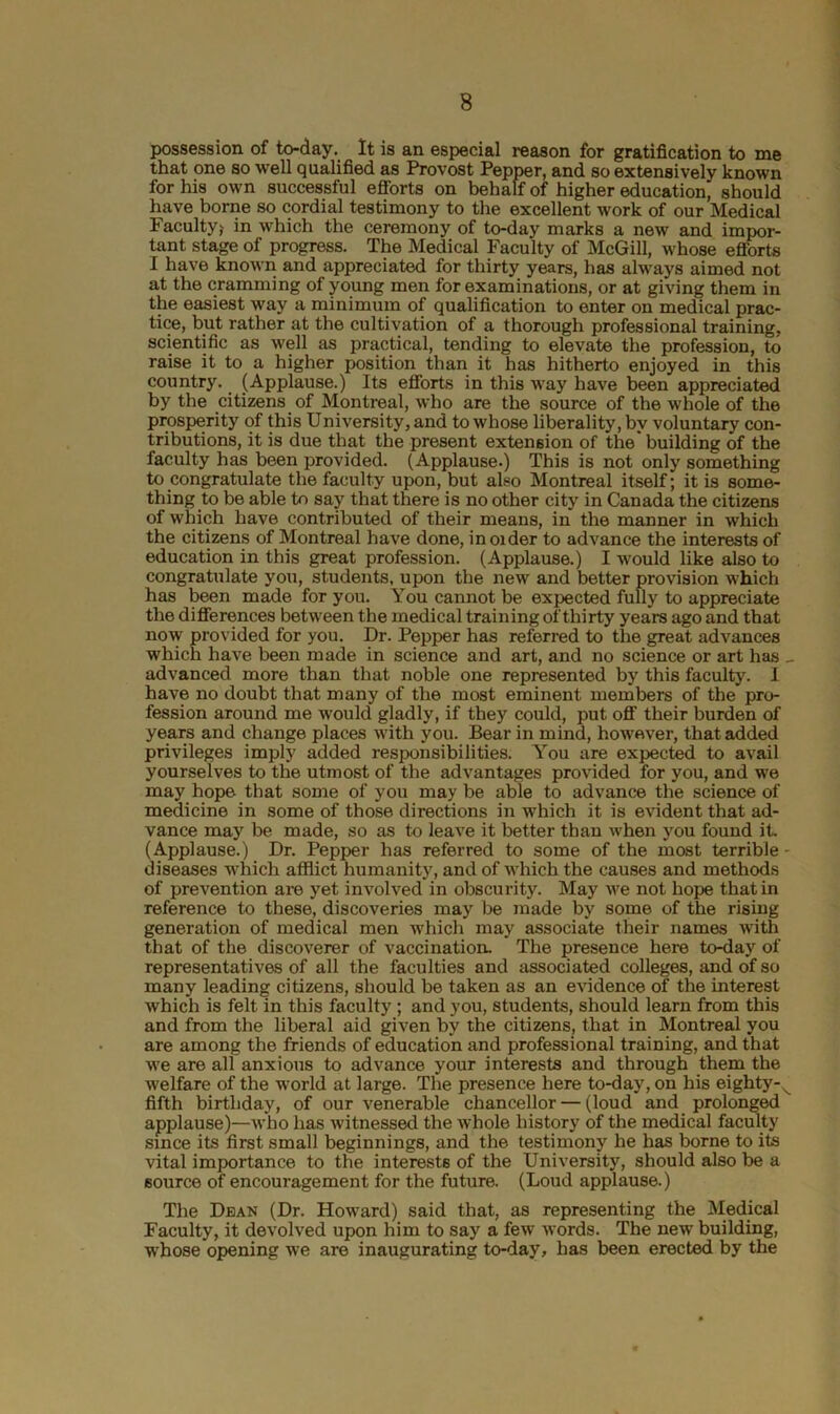 possession of to-day. It is an especial reason for gratification to me that one so well qualified as Provost Pepper, and so extensively known for his own successful efforts on behalf of higher education, should have borne so cordial testimony to the excellent work of our Medical Faculty) in which the ceremony of to-day marks a new and impor- tant stage of progress. The Medical Faculty of McGill, whose efforts I have known and appreciated for thirty years, has always aimed not at the cramming of young men for examinations, or at giving them in the easiest way a minimum of qualification to enter on medical prac- tice, but rather at the cultivation of a thorough professional training, scientific as well as practical, tending to elevate the profession, to raise it to a higher position than it has hitherto enjoyed in this country. (Applause.) Its efforts in this way have been appreciated by the citizens of Montreal, who are the source of the whole of the prosperity of this University, and to whose liberality, by voluntary con- tributions, it is due that the present extension of the building of the faculty has been provided. (Applause.) This is not only something to congratulate the faculty upon, but also Montreal itself; it is some- thing to be able to say that there is no other city in Canada the citizens of which have contributed of their means, in the manner in which the citizens of Montreal have done, in older to advance the interests of education in this great profession. (Applause.) I would like also to congratulate you, students, upon the new and better provision which has been made for you. You cannot be expected fully to appreciate the differences between the medical training of thirty years ago and that now provided for you. Dr. Pepper has referred to the great advances which have been made in science and art, and no science or art has - advanced more than that noble one represented by this faculty. I have no doubt that many of the most eminent members of the pro- fession around me would gladly, if they could, put off their burden of years and change places with you. Bear in mind, however, that added privileges imply added responsibilities. You are expected to avail yourselves to the utmost of the advantages provided for you, and we may hope- that some of you may be able to advance the science of medicine in some of those directions in which it is evident that ad- vance may be made, so as to leave it better than when you found it. (Applause.) Dr. Pepper has referred to some of the most terrible- diseases which afflict humanity, and of which the causes and methods of prevention are yet involved in obscurity. May we not hope that in reference to these, discoveries may be made by some of the rising generation of medical men which may associate their names with that of the discoverer of vaccination- The presence here to-day of representatives of all the faculties and associated colleges, and of so many leading citizens, should be taken as an evidence of the interest which is felt in this faculty ; and you, students, should learn from this and from the liberal aid given by the citizens, that in Montreal you are among the friends of education and professional training, and that we are all anxious to advance your interests and through them the welfare of the world at large. The presence here to-day, on his eighty-^ fifth birthday, of our venerable chancellor — (loud and prolonged applause)—who has witnessed the whole history of the medical faculty since its first small beginnings, and the testimony he has borne to its vital importance to the interests of the University, should also be a source of encouragement for the future. (Loud applause.) The Deak (Dr. Howard) said that, as representing the Medical Faculty, it devolved upon him to say a few words. The new building, whose opening we are inaugurating to-day, has been erected by the