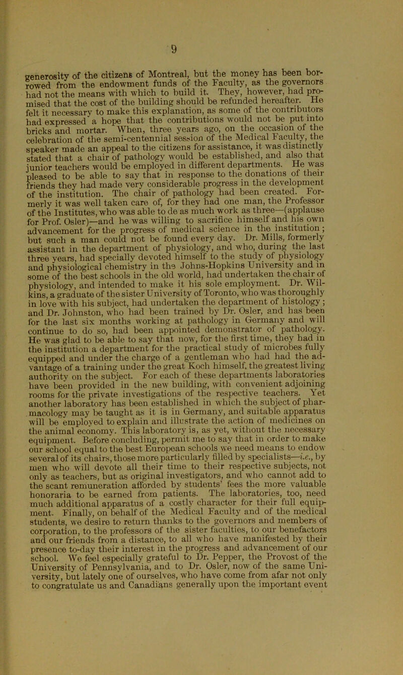 generosity of the citizens of Montreal, but the money has been bor- rowed from the endowment funds of the Faculty, as the governors had not the means with which to build it. They, however, had pro- mised that the cost of the building should be refunded hereafter. He felt it necessary to make this explanation, as some of the contributors had expressed'a hope that the contributions would not be put into bricks and mortar. When, three years ago, on the. occasion of the celebration of the semi-centennial session of the Medical Faculty, the speaker made an appeal to the citizens for assistance, it was distinctly stated that a chair of pathology would be established, and also that junior teachers would be employed in different departments. He was pleased to be able to say that in response to the donations of then- friends they had made very considerable progress in the development of the institution. The chair of pathology had been created. For- merly it was well taken care of, for they had one man, the Professor of the Institutes, who was able to de as much work as three—(applause for Prof. Osier)—and he was willing to sacrifice himself and his own advancement for the progress of medical science in the institution; but such a man could not be found every day. Dr. Mills, formerly assistant in the department of physiology, and who, during the last three years, had specially devoted himself to the study of physiology and physiological chemistry in the Johns-Hopkins University and in some of the best schools in the old world, had undertaken the chair of physiology, and intended to make it his sole employment. Ur. Wil- kins, a graduate of the sister University of Toronto, who was thoroughly in love with his subject, had undertaken the department of histology ; and Dr. Johnston, who had been trained by Dr. Osier, and has been for the last six months working at pathology in Germany and will continue to do so, had been appointed demonstrator of pathology. He was glad to be able to say that now, for the first time, they had in the institution a department for the practical study of microbes fully equipped and under the charge of a gentleman who had had the ad- vantage of a training under the great Koch himself, the greatest living authority on the subject. For each of these departments laboratories have been provided in the new building, with convenient adjoining rooms for the private investigations of the respective teachers. \ et another laboratory has been established in which the subject of phar- macology may be taught as it is in Germany, and suitable apparatus will be employed to explain and illustrate the action of medicines on the animal economy. This laboratory is, as yet, without the necessary equipment. Before concluding, permit me to say that in order to make our school equal to the best European schools we need means to endow several of its chairs, those more particularly filled by specialists—i.e., by men who will devote all their time to their respective subjects, not only as teachers, but as original investigators, and who cannot add to the scant remuneration afforded by students’ fees the more valuable honoraria to be earned from patients. The laboratories, too, need much additional apparatus of a costly character for their full equip- ment. Finally, on behalf of the Medical Faculty and of the medical students, we desire to return thanks to the governors and members of corporation, to the professors of the sister faculties, to our benefactors and our friends from a distance, to all who have manifested by their presence to-day their interest in the progress and advancement of our school. We feel especially grateful to Dr. Pepper, the Provost of the University of Pennsylvania, and to Dr. Osier, now of the same Uni- versity, but lately one of ourselves, who have come from afar not only to congratulate us and Canadians generally upon the important event