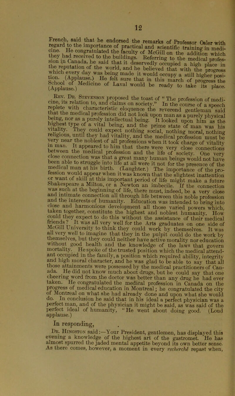 French, said that he endorsed the remarks of Professor Osier wj+v, regard to the importance of practical and scielL Sn^n medh cine. He congratulated the faculty of McGill on the additfon which, they had received to the buildings. Referring to the medical profes- sion in Canada, he said that it deservedly occupied a high place in the reputation of the world, and he believed that with the progress which every day was being made it would occupy a still higher posi- tion. (Applause.) He felt sure that in this march of proglessTe flpp?aUS°e ) ,e °f LaVa' W0Uld be ‘o takeP l^place Stevenson proposed the toast of “The profession ofmedi- relation to, and claims on society.” In the course of a speech thfte^lSaraCf11C 1el?(JUen1Ce the reverend gentleman said that the medical profession did not look upon man as a purely physical being, nor us a purely intellectual being. It looked upon him as the type of a vital being, and the prime state of man was his vitality. They could expect nothing social, nothing moral, nothing religious, until they had vitality, and the medical profession must be very near the noblest of all professions when it took charge of vitality in mail. It appeared to him that there were very close connections between the medical profession and the life of society. One very close connection was that a great many human beings would not have been able to struggle into life at all were it not for the presence of the medical man at his birth. (Laughter.) The importance of the pro- fession would appear when it was known that the slightest inattention or want of skill at this important period of life might make a future bnakespeare a Milton, or a Newton an imbecile. If the connection was such at the beginning of life, there must, indeed, be a very close and intimate connection all through life between this noble profession ana the interests of humanity. Education was intended to bring into close and harmonious development all those varied powers which, taken together, constitute the highest and noblest humanity. How coulct they expect to do this without the assistance of their medical ■ . wa.s very well for the Arts graduates on one side of ilcGill University to think they could work by themselves. It was all very well to imagine that they in the pulpit could do the work by themselves, but they could neither have active morality nor education without good health and the knowledge of the laws that govern mortality. He spoke of the trusted position which the medical attend- ant occupied in the family, a position which required ability, integrity and high moral character, and he was glad to be able to say that all those attainments were possessed by the medical practitioners of Can- ada. He did not know much about drugs, but he could say that one cheering word from the doctor was better than any drug he had ever taken. He congratulated the medical profession in Canada on the progress of medical education in Montreal; he congratulated the city of Montreal on what she had already done and upon what she would do. In conclusion he said that in his ideal a perfect physician was a perfect man, and of the physician it might be said, as was said of the perfect ideal of humanity, “He went about doing good. (Loud applause.) In responding, Dr. Hingston said:—^ our President, gentlemen, has displayed this evening a knowledge of the highest art of the gastromet. He has almost spurred the jaded mental appetite beyond its own better sense. As there comes, however, a moment in every recherche repast when,