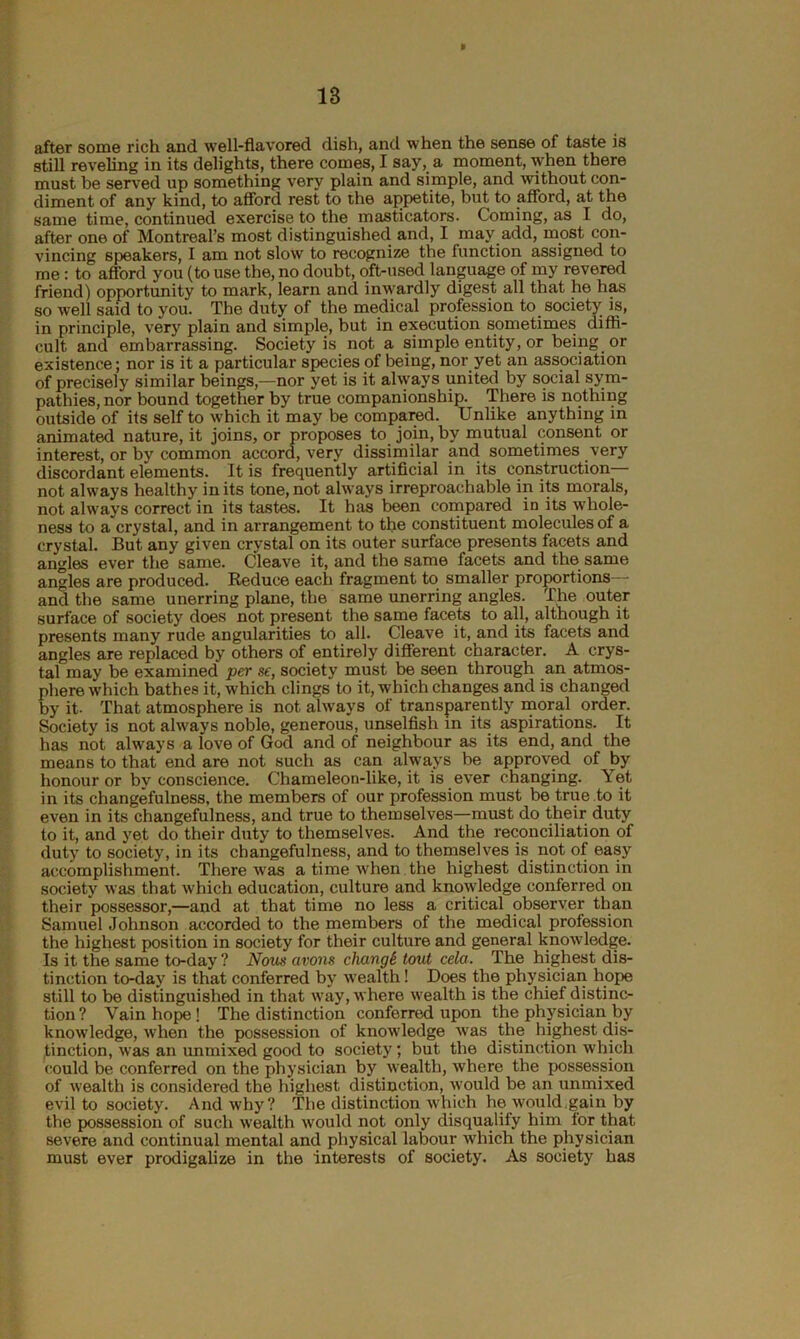 after some rich and well-flavored dish, and when the sense of taste is still reveling in its delights, there comes, I say, a moment, when there must be served up something very plain and simple, and without con- diment of any kind, to afford rest to the appetite, but to afford, at the same time, continued exercise to the masticators. Coming, as I do, after one of Montreal’s most distinguished and, I may add, most con- vincing speakers, I am not slow to recognize the function assigned to me : to afford you (to use the, no doubt, oft-used language of my revered friend) opportunity to mark, learn and inwardly digest all that he has so well said to you. The duty of the medical profession to society is, in principle, very plain and simple, but in execution sometimes diffi- cult and embarrassing. Society is not a simple entity, or being or existence; nor is it a particular species of being, nor yet an association of precisely similar beings,—nor yet is it always united by social sym- pathies, nor bound together by true companionship. There is nothing outside of its self to which it may be compared. Unlike anything in animated nature, it joins, or proposes to join, by mutual consent or interest, or by common accord, very dissimilar and sometimes very discordant elements. It is frequently artificial in its construction— not always healthy in its tone, not always irreproachable in its morals, not always correct in its tastes. It has been compared in its whole- ness to a crystal, and in arrangement to the constituent molecules of a crystal. But any given crystal on its outer surface presents facets and angles ever the same. Cleave it, and the same facets and the same angles are produced. Reduce each fragment to smaller proportions— and the same unerring plane, the same unerring angles. The outer surface of society does not present the same facets to all, although it presents many rude angularities to all. Cleave it, and its facets and angles are replaced by others of entirely different character. A crys- tal may be examined per se, society must be seen through an atmos- phere which bathes it, which clings to it, which changes and is changed by it- That atmosphere is not always of transparently moral order. Society is not always noble, generous, unselfish in its aspirations. It has not always a love of God and of neighbour as its end, and the means to that end are not such as can always be approved of by honour or by conscience. Chameleon-like, it is ever changing. Yet in its changefulness, the members of our profession must be true to it even in its changefulness, and true to themselves—must do their duty to it, and yet do their duty to themselves. And the reconciliation of duty to society, in its changefulness, and to themselves is not of easy accomplishment. There was a time when the highest distinction in society was that which education, culture and knowledge conferred on their possessor,—and at that time no less a critical observer than Samuel Johnson accorded to the members of the medical profession the highest position in society for their culture and general knowledge. Is it the same to-day ? Nous avons changk tout cela. The highest dis- tinction to-day is that conferred by wealth! Does the physician hope still to be distinguished in that way, where wealth is the chief distinc- tion? Vain hope ! The distinction conferred upon the physician by knowledge, when the possession of knowledge was the highest dis- tinction, was an unmixed good to society; but the distinction which could be conferred on the physician by wealth, where the possession of wealth is considered the highest distinction, would be an unmixed evil to society. And why? The distinction which he would.gain by the possession of such wealth would not only disqualify him for that severe and continual mental and physical labour which the physician must ever prodigalize in the interests of society. As society has