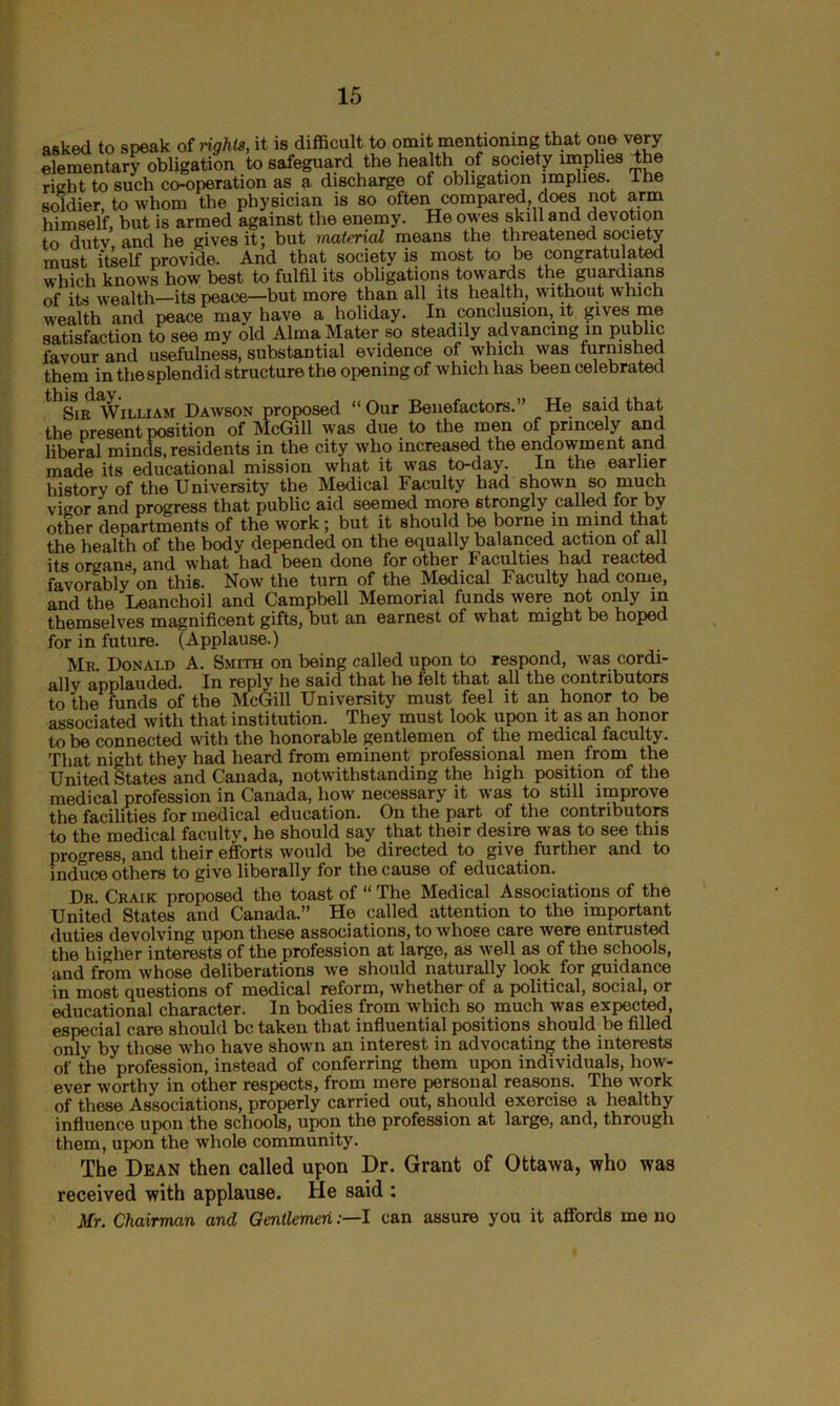 asked to speak of rights, it is difficult to omit mentioning that one very elementary obligation to safeguard the health of society implies the rich t to such co-operation as a discharge of obligation implies. I he soldier, to whom the physician is so often compared does not arm himself, but is armed against the enemy. He owes skill and devotion to dutv and he gives it; but material means the threatened society must itself provide. And that society is most to be congratulated which knows how best to fulfil its obligations towards the guardians of its wealth—its peace—but more than all its health, without which wealth and peace may have a holiday. In conclusion, it gives me satisfaction to see my old Alma Mater so steadily advancing in pub ic favour and usefulness, substantial evidence of which was furnished them in the splendid structure the opening of which has been celebrated gin William Dawson proposed “ Our Benefactors.” He said that the present position of McGill was due to the men of princely and liberal minds, residents in the city who increased the endowment and made its educational mission what it was to-day. In the earlier history of the University the Medical Faculty had shown so much vigor and progress that public aid seemed more strongly called for by other departments of the work ; but it should be borne in mind that the health of the body depended on the equally balanced action of all its organs, and what had been done for other Faculties had reacted favorably on thi6. Now the turn of the Medical Faculty had come, and the Leanchoil and Campbell Memorial funds were not only in themselves magnificent gifts, but an earnest of what might be hoped for in future. (Applause.) Mr. Donald A. Smith on being called upon to respond, was cordi- ally applauded. In reply he said that he felt that all the contributors to the funds of the McGill University must feel it an honor to be associated with that institution. They must look upon it as an honor to be connected with the honorable gentlemen of the medical faculty. That night they had heard from eminent professional men from the United States and Canada, notwithstanding the high position of the medical profession in Canada, how necessary it was to still improve the facilities for medical education. On the part of the contributors to the medical faculty, he should say that their desire was to see this progress, and their efforts would be directed to give further and to induce others to give liberally for the cause of education. Dr. Craik proposed the toast of “ The Medical Associations of the United States and Canada.” He called attention to the important duties devolving upon these associations, to whose care were entrusted the higher interests of the profession at large, as well as of the schools, and from whose deliberations we should naturally look for guidance in most questions of medical reform, whether of a political, social, or educational character. In bodies from which so much was expected, especial care should be taken that influential positions should be filled only by those who have shown an interest in advocating the interests of the profession, instead of conferring them upon individuals, how- ever worthy in other respects, from mere personal reasons. The work of these Associations, properly carried out, should exercise a healthy influence upon the schools, upon the profession at large, and, through them, upon the whole community. The Dean then called upon Dr. Grant of Ottawa, who was received with applause. He said : Mr. Chairman and GentlemenI can assure you it affords me no