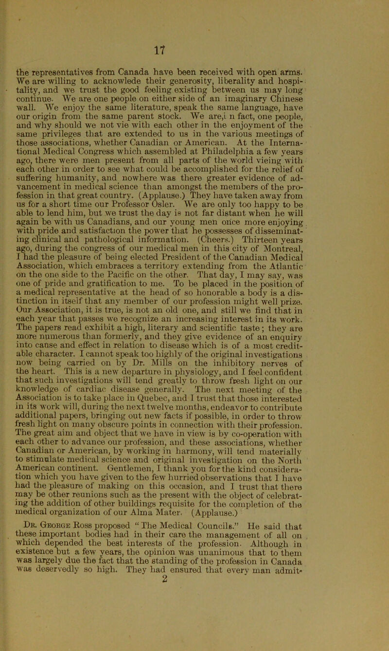 the representatives from Canada have been received with open arms. We are willing to acknowlede their generosity, liberality and hospi- tality, and we trust the good feeling existing between us may long continue. We are one people on either side of an imaginary Chinese wall. We enjoy the same literature, speak the same language, have our origin from the same parent stock. We are,i n fact, one people, and why should we not vie with each other in the enjoyment of the same privileges that are extended to us in the various meetings of those associations, whether Canadian or American. At the Interna- tional Medical Congress which assembled at Philadelphia a few years ago, there were men present from all parts of the world vieing with each other in order to see what could be accomplished for the relief of suffering humanity, and nowhere was there greater evidence of ad- vancement in medical science than amongst the members of the pro- fession in that great country. (Applause.) They have taken away from us for a short time our Professor Osier. We are only too happy to be able to lend him, but we trust- the day is not far distant when lie will again be with us Canadians, and our young men mice more enjoying with pride and satisfaction the power that he possesses of disseminat- ing clinical and pathological information. (Cheers.) Thirteen years ago, during the congress of our medical men in this city of Montreal, I had the pleasure of being elected President of the Canadian Medical Association, which embraces a territory extending from the Atlantic on the one side to the Pacific on the other. That day, I may say, was one of pride and gratification to me. To be placed in the position of a medical representative at the head of so honorable a body is a dis- tinction in itself that any member of our profession might well prize. Our Association, it is true, is not an old one, and still we find that in each year that passes we recognize an increasing interest in its work. The papers read exhibit a high, literary and scientific taste; they are more numerous than formerly, and they give evidence of an enquiry into cause and effect in relation to disease which is of a most credit- able character. I cannot speak too highly of the original investigations now being carried on by Dr. Mills on the inhibitory nerves of the heart. This is a new departure in physiology, and I feel confident that such investigations will tend greatly to throw fresh light on our knowledge of cardiac disease generally'. The next meeting of the Association is to take place in Quebec, and I trust that those interested in its work will, during the next twelve months, endeavor to contribute additional papers, bringing out new facts if possible, in order to throw fresh light on many obscure points in connection with their profession. The great aim and object that we have in view is by co-operation with each other to advance our profession, and these associations, whether Canadian or American, by working in harmony, will tend materially to stimulate medical science and original investigation on the North American continent. Gentlemen, I thank you for the kind considera- tion which you have given to the few hurried observations that I have had the pleasure of making on this occasion, and I trust that there may be other reunions such as the present with the object of celebrat- ing the addition of other buildings requisite for the completion of the medical organization of our Alma Mater. (Applause.) Dr. George Ross proposed “ The Medical Councils.” He said that these important bodies had in their care the management of all on which depended the best interests of the profession. Although in existence but a few years, the opinion was unanimous that to them was largely due the fact that the standing of the profession in Canada was deservedly so high. They had ensured that every man admit-