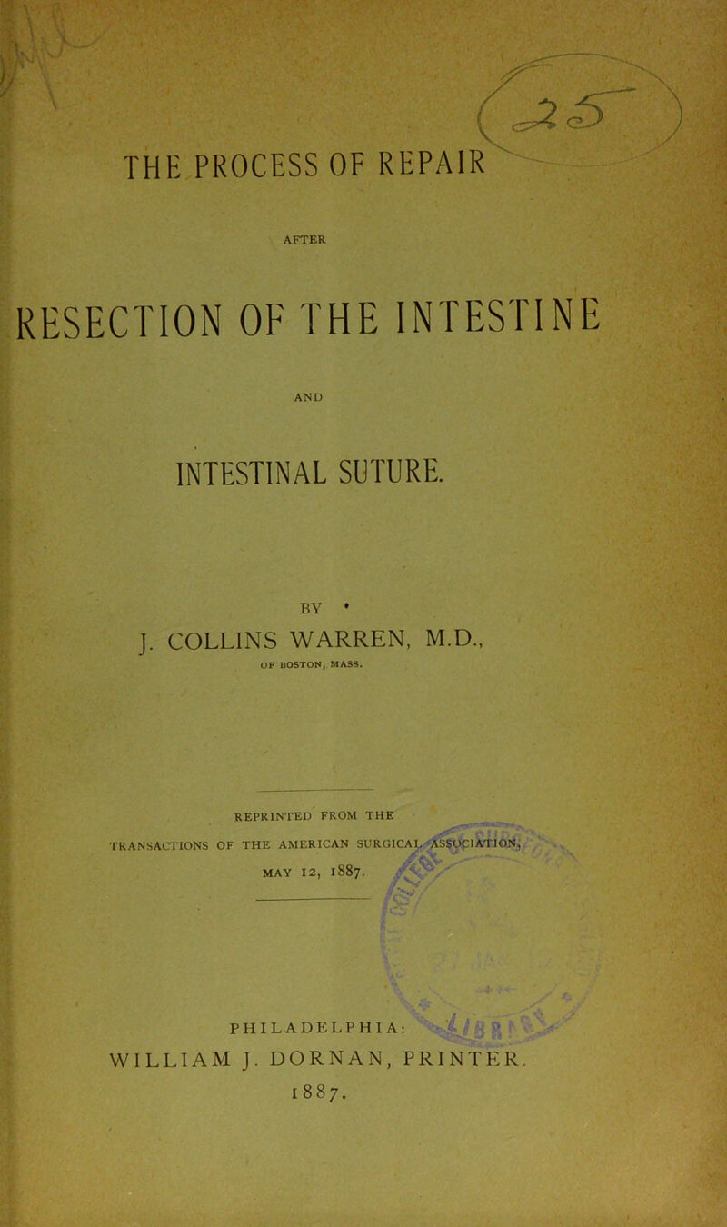 1? THE PROCESS OF REPAIR AFTER RESECTION OF THE INTESTINE AND INTESTINAL SUTURE. BY • J. COLLINS WARREN, M.D., OF BOSTON, MASS. REPRINTED FROM THE TRANSACTIONS OF THE AMERICAN SURGICAL ASSOCIATION, MAY 12, 1887. /$?/ fee PHILADELPHIA: WILLIAM J. DORNAN, PRINTER 1887. Sr