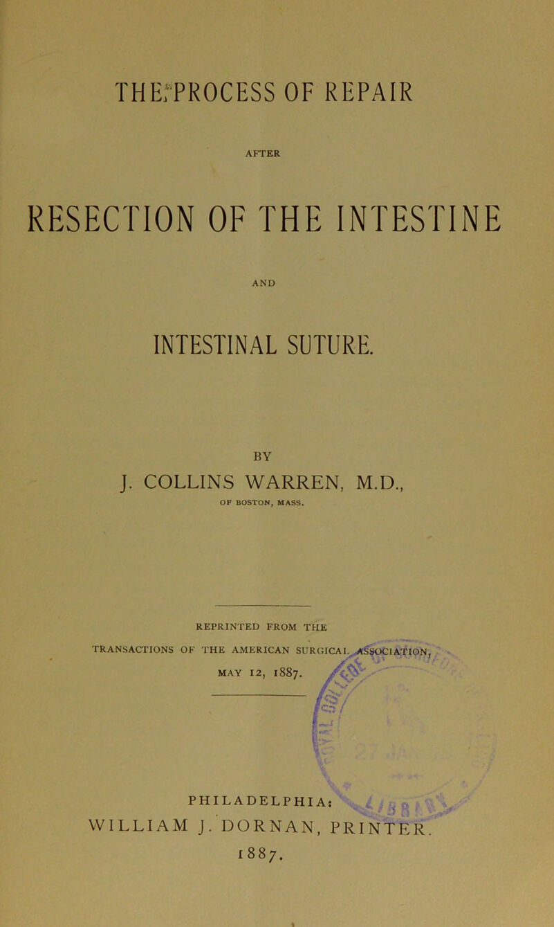 THEfPROCESS OF REPAIR ArrER RESECTION OF THE INTESTINE AND INTESTINAL SUTURE. BY J. COLLINS WARREN, M.D., OF BOSTON, MASS. REPRINTED FROM THE 1887.