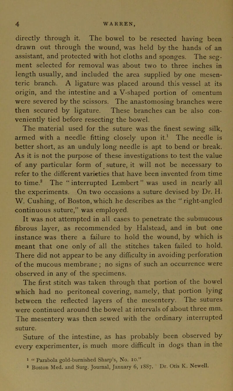 directly through it. The bowel to be resected having been drawn out through the wound, was held by the hands of an assistant, and protected with hot cloths and sponges. The seg- ment selected for removal was about two to three inches in length usually, and included the area supplied by one mesen- teric branch. A ligature was placed around this vessel at its origin, and the intestine and a V-shaped portion of omentum were severed by the scissors. The anastomosing branches were then secured by ligature. These branches can be also con- veniently tied before resecting the bowel. The material used for the suture was the finest sewing silk, armed with a needle fitting closely upon it.1 The needle is better short, as an unduly long needle is apt to bend or break. As it is not the purpose of these investigations to test the value of any particular form of suture, it will not be necessary to refer to the different varieties that have been invented from time to time.2 The “interrupted Lembert ” was used in nearly all the experiments. On two occasions a suture devised by Dr. H. W. Cushing, of Boston, which he describes as the “ right-angled continuous suture,” was employed. It was not attempted in all cases to penetrate the submucous fibrous layer, as recommended by Halstead, and in but one instance was there a failure to hold the wound, by which is meant that one only of all the stitches taken failed to hold. There did not appear to be any difficulty in avoiding perforation of the mucous membrane; no signs of such an occurrence were observed in any of the specimens. The first stitch was taken through that portion of the bowel which had no peritoneal covering, namely, that portion lying between the reflected layers of the mesentery. The sutures were continued around the bowel at intervals of about three mm. The mesentery was then sewed with the ordinary interrupted suture. Suture of the intestine, as has probably been observed by every experimenter, is much more difficult in dogs than in the 1 “ Parabola gold-burnished Sharp’s, No. io.” 1 Boston Med. and Surg. Journal, January 6, 1887. Dr. Otis K. Newell.