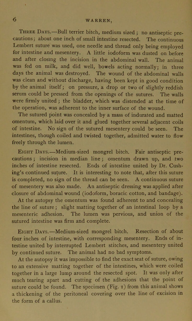 Three Days.—Bull terrier bitch, medium sized ; no antiseptic pre- cautions; about one inch of small intestine resected. The continuous Lembert suture was used, one needle and thread only being employed for intestine and mesentery. A little iodoform was dusted on before and after closing the incision in the abdominal wall. The animal was fed on milk, and did well, bowels acting normally; in three days the animal was destroyed. The wound of the abdominal walls was clean and without discharge, having been kept in good condition by the animal itself; on pressure, a drop or two of slightly reddish serum could be pressed from the openings of the sutures. The walls were firmly united ; the bladder, which was distended at the time of the operation, was adherent to the inner surface of the wound. The sutured point was concealed by a mass of indurated and matted omentum, which laid over it and glued together several adjacent coils of intestine. No sign of the sutured mesentery could be seen. The intestines, though coiled and twisted together, admitted water to flow freely through the lumen. Eight Days.—Medium-sized mongrel bitch. Fair antiseptic pre- cautions ; incision in median line; omentum drawn up, and two inches of intestine resected. Ends of intestine united by Dr. Cush- ing’s continued suture. It is interesting to note that, after this suture is completed, no sign of the thread can be seen. A continuous suture of mesentery was also made. An antiseptic dressing was applied after closure of abdominal wound (iodoform, boracic cotton, and bandage). At the autopsy the omentum was found adherent to and concealing the line of suture; slight matting together of an intestinal loop by a mesenteric adhesion. The lumen was pervious, and union of the sutured intestine was firm and complete. Eight Days.—Medium-sized mongrel bitch. Resection of about four inches of intestine, with corresponding mesentery. Ends of in- testine united by interrupted Lembert stitches, and mesentery united by continued suture. The animal had no bad symptoms. At the autopsy it was impossible to find the exact seat of suture, owing to an extensive matting together of the intestines, which were coiled together in a large lump around the resected spot. It was only after much tearing apart and cutting of the adhesions that the point of suture could be found. The specimen (Fig. i) from this animal shows a thickening of the peritoneal covering over the line of excision in the form of a callus.