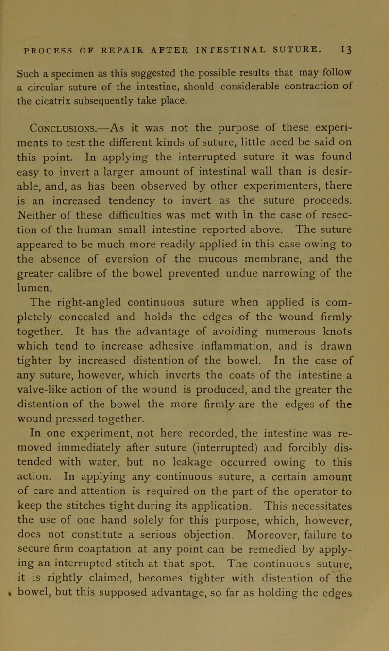 Such a specimen as this suggested the possible results that may follow a circular suture of the intestine, should considerable contraction of the cicatrix subsequently take place. Conclusions.—As it was not the purpose of these experi- ments to test the different kinds of suture, little need be said on this point. In applying the interrupted suture it was found easy to invert a larger amount of intestinal wall than is desir- able, and, as has been observed by other experimenters, there is an increased tendency to invert as the suture proceeds. Neither of these difficulties was met with in the case of resec- tion of the human small intestine reported above. The suture appeared to be much more readily applied in this case owing to the absence of eversion of the mucous membrane, and the greater calibre of the bowel prevented undue narrowing of the lumen. The right-angled continuous suture when applied is com- pletely concealed and holds the edges of the Wound firmly together. It has the advantage of avoiding numerous knots which tend to increase adhesive inflammation, and is drawn tighter by increased distention of the bowel. In the case of any suture, however, which inverts the coats of the intestine a valve-like action of the wound is produced, and the greater the distention of the bowel the more firmly are the edges of the wound pressed together. In one experiment, not here recorded, the intestine was re- moved immediately after suture (interrupted) and forcibly dis- tended with water, but no leakage occurred owing to this action. In applying any continuous suture, a certain amount of care and attention is required on the part of the operator to keep the stitches tight during its application. This necessitates the use of one hand solely for this purpose, which, however, does not constitute a serious objection. Moreover, failure to secure firm coaptation at any point can be remedied by apply- ing an interrupted stitch at that spot. The continuous suture, it is rightly claimed, becomes tighter with distention of the « bowel, but this supposed advantage, so far as holding the edges