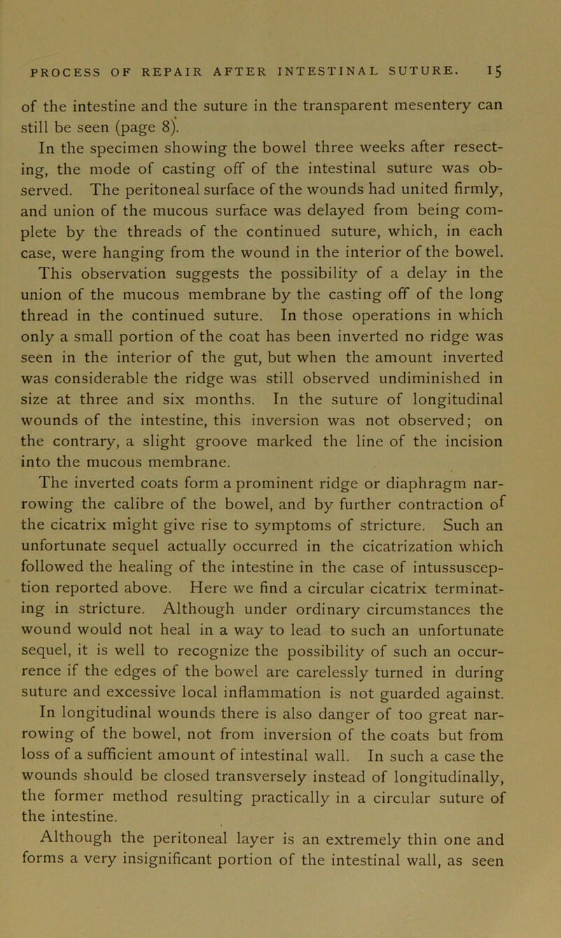 of the intestine and the suture in the transparent mesentery can still be seen (page 8). In the specimen showing the bowel three weeks after resect- ing, the mode of casting off of the intestinal suture was ob- served. The peritoneal surface of the wounds had united firmly, and union of the mucous surface was delayed from being com- plete by the threads of the continued suture, which, in each case, were hanging from the wound in the interior of the bowel. This observation suggests the possibility of a delay in the union of the mucous membrane by the casting off of the long thread in the continued suture. In those operations in which only a small portion of the coat has been inverted no ridge was seen in the interior of the gut, but when the amount inverted was considerable the ridge was still observed undiminished in size at three and six months. In the suture of longitudinal wounds of the intestine, this inversion was not observed; on the contrary, a slight groove marked the line of the incision into the mucous membrane. The inverted coats form a prominent ridge or diaphragm nar- rowing the calibre of the bowel, and by further contraction of the cicatrix might give rise to symptoms of stricture. Such an unfortunate sequel actually occurred in the cicatrization which followed the healing of the intestine in the case of intussuscep- tion reported above. Here we find a circular cicatrix terminat- ing in stricture. Although under ordinary circumstances the wound would not heal in a way to lead to such an unfortunate sequel, it is well to recognize the possibility of such an occur- rence if the edges of the bowel are carelessly turned in during suture and excessive local inflammation is not guarded against. In longitudinal wounds there is also danger of too great nar- rowing of the bowel, not from inversion of the coats but from loss of a sufficient amount of intestinal wall. In such a case the wounds should be closed transversely instead of longitudinally, the former method resulting practically in a circular suture of the intestine. Although the peritoneal layer is an extremely thin one and forms a very insignificant portion of the intestinal wall, as seen