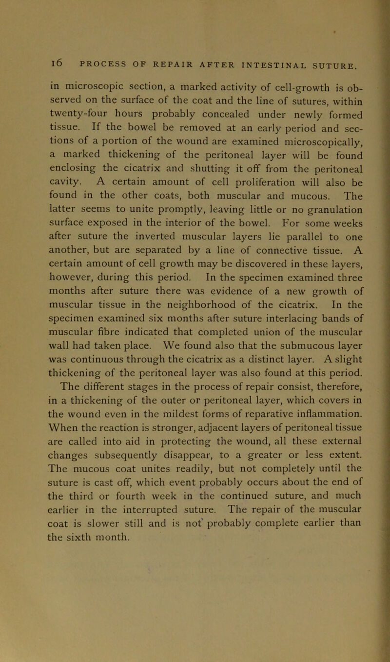 in microscopic section, a marked activity of cell-growth is ob- served on the surface of the coat and the line of sutures, within twenty-four hours probably concealed under newly formed tissue. If the bowel be removed at an early period and sec- tions of a portion of the wound are examined microscopically, a marked thickening of the peritoneal layer will be found enclosing the cicatrix and shutting it off from the peritoneal cavity. A certain amount of cell proliferation will also be found in the other coats, both muscular and mucous. The latter seems to unite promptly, leaving little or no granulation surface exposed in the interior of the bowel. For some weeks after suture the inverted muscular layers lie parallel to one another, but are separated by a line of connective tissue. A certain amount of cell growth may be discovered in these layers, however, during this period. In the specimen examined three months after suture there was evidence of a new growth of muscular tissue in the neighborhood of the cicatrix. In the specimen examined six months after suture interlacing bands of muscular fibre indicated that completed union of the muscular wall had taken place. We found also that the submucous layer was continuous through the cicatrix as a distinct layer. A slight thickening of the peritoneal layer was also found at this period. The different stages in the process of repair consist, therefore, in a thickening of the outer or peritoneal layer, which covers in the wound even in the mildest forms of reparative inflammation. When the reaction is stronger, adjacent layers of peritoneal tissue are called into aid in protecting the wound, all these external changes subsequently disappear, to a greater or less extent. The mucous coat unites readily, but not completely until the suture is cast off, which event probably occurs about the end of the third or fourth week in the continued suture, and much earlier in the interrupted suture. The repair of the muscular coat is slower still and is not’ probably complete earlier than the sixth month.