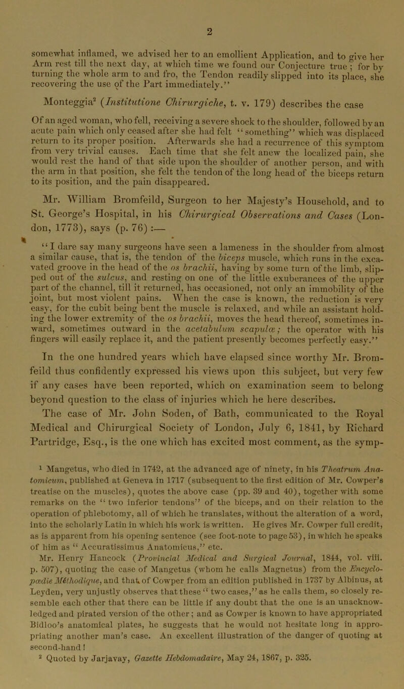somewhat inflamed, we advised her to an emollient Application, and to mve her Arm rest till the next day, at which time we found our Conjecture truef for by turning the whole arm to and fro, the Tendon readily slipped into its place, she recovering the use of the Part immediately.” Monteggia1 2 (Institutions Chirurgiche, t. v. 179) describes the case Of an aged woman, who fell, receiving a severe shock to the shoulder, followed by an acute pain which only ceased after she had felt “something” which was displaced return to its proper position. Afterwards she had a recurrence of this symptom from very trivial causes. Each time that she felt anew the localized pain, she would rest the hand of that side upon the shoulder of another person, and with the arm in that position, she felt the tendon of the long head of the biceps return to its position, and the pain disappeared. Mr. William Bromfeild, Surgeon to her Majesty’s Household, and to St. George’s Hospital, in his Cliirurgical Observations and Cases (Lon- don, 1773), says (p. 76) :— “ I dare say many surgeons have seen a lameness in the shoulder from almost a similar cause, that is, the tendon of the biceps muscle, which runs in the exca- vated groove in the head of the ns brachii, having by some turn of the limb, slip- ped out of the sulcus, and resting on one of the little exuberances of the upper part of the channel, till it returned, has occasioned, not only an immobility of the joint, but most violent pains. When the case is known, the reduction is very easy, for the cubit being bent the muscle is relaxed, and while an assistant hold- ing the lower extremity of the ns brachii, moves the head thereof, sometimes in- ward, sometimes outward iu the acetabulum scapulce; the operator with his fingers will easily replace it, and the patient presently becomes perfectly easy.” In the one hundred years which have elapsed since worthy Mr. Brom- feild thus confidently expressed his views upon this subject, but very few if any cases have been reported, which on examination seem to belong beyond question to the class of injuries which he here describes. The case of Mr. John Soclen, of Bath, communicated to the Royal Medical and Chirurgical Society of London, July 6, 1841, by Richard Partridge, Esq., is the one which has excited most comment, as the symp- 1 Mangetus, who died in 1742, at the advanced age of ninety, in his Theatrum Ana- tomicum, published at Geneva in 1717 (subsequent to the first edition of Mr. Cowper’s treatise on the muscles), quotes the above case (pp. 39 and 40), together with some remarks on the “ two inferior tendons” of the biceps, and on their relation to the operation of phlebotomy, all of which he translates, without the alteration of a word, into the scholarly Latin in which his work is written. He gives Mr. Cowper full credit, as is apparent from his opening sentence (see foot-note to page 53), in which bespeaks of him as “ Accuratissimus Anatomicus,” etc. Mr. Henry Hancock (Provincial Medical and Surgical Journal, 1844, vol. viii. p. 507), quoting the case of Mangetus (whom he calls Magnetus) from the Encyclo- pccdie Mithodique, and that»of Cowper from an edition published in 1737 by Albinus, at Leyden, very unjustly observes that these “ two cases,” as he calls them, so closely re- semble each other that there can be little if any doubt that the one is an unacknow- ledged and pirated version of the other; and as Cowper is known to have appropriated Bidloo’s anatomical plates, he suggests that he would not hesitate long in appro- priating another man’s case. An excellent illustration of the dauger of quoting at second-hand! 2 Quoted by Jarjavay, Gazette Hebdomadaire, May 24, 1867, p. 325.