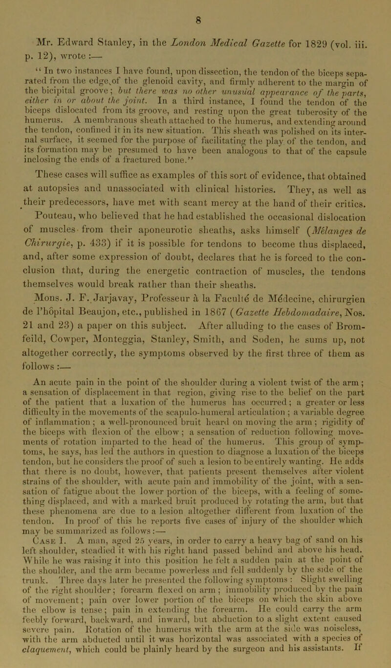 Mr. Edward Stanley, in the London Medical Gazette for 1829 (vol. iii. p. 12), wrote :— “ In two instances I have found, upon dissection, the tendon of the biceps sepa- rated .from the edge.of the glenoid cavity, and firmly adherent to the margin of the bicipital groove; but there teas no other unusual appearance of the parts, either in or about the joint. In a third instance, I found the tendon of the biceps dislocated from its groove, and resting upon the great tuberosity of the humerus. A membranous sheath attached to the humerus, and extending around the tendon, confined it in its new situation. This sheath was polished on Tts inter- nal surface, it seemed for the purpose of facilitating the play of the tendon, and its formation may be presumed to have been analogous to that of the capsule inclosing the ends of a fractured bone.” These cases will suffice as examples of this sort of evidence, that obtained at autopsies and unassociated with clinical histories. They, as well as their predecessors, have met with scant mercy at the hand of their critics. Pouteau, who believed that he had established the occasional dislocation of muscles from their aponeurotic sheaths, asks himself {Melanges de Chirurgie, p. 433) if it is possible for tendons to become thus displaced, and, after some expression of doubt, declares that he is forced to the con- clusion that, during the energetic contraction of muscles, the tendons themselves would break rather than their sheaths. Mons. J. F. Jarjavay, Professeur a la Faculty de Mddecine, chirurgien de l’hopital Beaujon, etc., published in 18G7 {Gazette Hebdomadaire,1Sos. 21 and 23) a paper on this subject. After alluding to the cases of Brom- feild, Cowper, Monteggia, Stanley, Smith, and Soden, he sums up, not altogether correctly, the symptoms observed by the first three of them as follows:— An acute pain in the point of the shoulder during a violent twist of the arm; a sensation of displacement in that region, giving rise to the belief on the part of the patient that a luxation of the humerus has occurred; a greater or less difficulty in the movements of the scapulo-humeral articulation ; a variable degree of inflammation ; a well-pronounced bruit heard on moving the arm ; rigidity of the biceps with flexion of the elbow; a sensation of reduction following move- ments of rotation imparted to the head of the humerus. This group of symp- toms, he says, has led the authors in question to diagnose a luxation of the biceps tendon, but he considers the proof of such a lesion to be entirely wanting. He adds that there is no doubt, however, that patients present themselves after violent strains of the shoulder, with acute pain and immobility of the joint, with a sen- sation of fatigue about the lower portion of the biceps, with a feeling of some- thing displaced, and with a marked bruit produced by rotating the arm, but that these phenomena are due to a lesion altogether different from luxation of the tendon. In proof of this he reports five cases of injury of the shoulder which may be summarized as follows:— Case 1. A man, aged 25 years, in order to carry a heavy bag of sand on his left shoulder, steadied it with his right hand passed behind and above his head. While he was raising it into this position he felt a sudden pain at the point of the shoulder, and the arm became powerless and fell suddenly by the side ot the trunk. Three days later he presented the following symptoms : Slight swelling of the right shoulder ; forearm Hexed on arm ; immobility produced by the pain of movement; pain over lower portion of the biceps on which the skin above the elbow is tense; pain in extending the forearm. He could carry the arm feebly forward, backward, and inward, but abduction to a slight extent caused severe pain. Rotation of the humerus with the arm at the side was noiseless^ with the arm abducted until it was horizontal was associated with a species of claquement, which could be plainly heard by the surgeon and his assistants. If