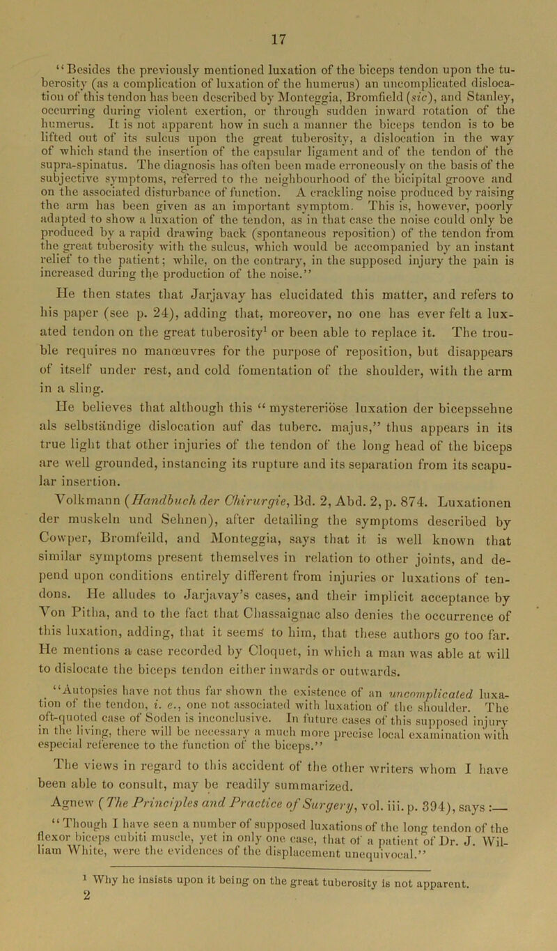 “Besides the previously mentioned luxation of the biceps tendon upon the tu- berosity (as a complication of luxation of the humerus) an uncomplicated disloca- tion of this tendon has been described by Monteggia, Bromfield (sic), and Stanley, occurring during violent exertion, or through sudden inward rotation of the humerus. It is not apparent how in such a manner the biceps tendon is to be lifted out of its sulcus upon the great tuberosity, a dislocation in the way of which stand the insertion of the capsular ligament and of the tendon of the supra-spinatus. The diagnosis has often been made erroneously on the basis of the subjective symptoms, referred to the neighbourhood of the bicipital groove and on the associated disturbance of function. A crackling noise produced by raising the arm lias been given as an important symptom. This is, however, poorly adapted to show a luxation of the tendon, as in that case the noise could only be produced by a rapid drawing back (spontaneous reposition) of the tendon from the great tuberosity with the sulcus, which would be accompanied by an instant relief to the patient; while, on the contrary, in the supposed injury the pain is increased during the production of the noise.’’ lie then states that Jarjavav has elucidated this matter, and refers to his paper (see p. 24), adding that, moreover, no one has ever felt a lux- ated tendon on the great tuberosity1 2 or been able to replace it. The trou- ble requires no manoeuvres for the purpose of reposition, but disappears of itself under rest, and cold fomentation of the shoulder, with the arm in a sling. He believes that although this “ mystereriose luxation der bicepsseline als selbstandige dislocation auf das tuberc. majus,” thus appears in its true light that other injuries of the tendon of the long head of the biceps are well grounded, instancing its rupture and its separation from its scapu- lar insertion. Volkmann (Handbuch der Chirurgie, Bd. 2, Abd. 2, p. 874. Luxationen der muskeln und Selinen), after detailing the symptoms described by Covvper, Bromfeild, and Monteggia, says that it is well known that similar symptoms present themselves in relation to other joints, and de- pend upon conditions entirely different from injuries or luxations of ten- dons. He alludes to Jarjavay’s cases, and their implicit acceptance by Von Pitha, and to the fact that Chassaignac also denies the occurrence of this luxation, adding, that it seems to him, that these authors go too far. He mentions a case recorded by Cloquet, in which a man was able at will to dislocate the biceps tendon either inwards or outwards. “Autopsies have not thus far shown the existence of an uncomplicated luxa- tion of the tendon, i. e., one not associated with luxation of the shoulder. The oft-quoted case of Soden is inconclusive. In future cases of this supposed injury in the living, there will be necessary a much more precise local examination with especial reference to the function of the biceps.” The views in regard to this accident of the other writers whom I have been able to consult, may be readily summarized. Agnew ( The Principles and Practice of Surgery, vol. iii. p. 394), says : “ Though I have seen a number of supposed luxations of the lonrr tendon of the flexor biceps cubiti muscle, yet in only one case, that of a patient of Dr. J. Wil- liam White, were the evidences of the displacement unequivocal.” 1 Why he insists upon it being on the great tuberosity is not apparent 2