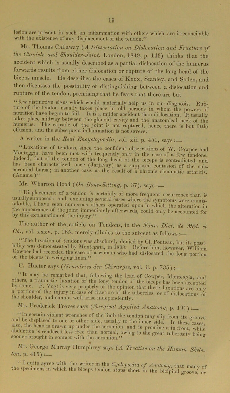 lesion are present in such an inflammation with others which are irreconcilable with the existence of any displacement of the tendon.” Mr. Thomas Callaway (A Dissertation on Dislocation and Fracture of the Clavicle and Shoulder-Joint, London, 1849, p. 143) thinks that the accident which is usually described as a partial dislocation of the humerus forwards results from either dislocation or rupture of the long head of the biceps muscle. He describes the cases of Knox, Stanley, and Soden, and then discusses the possibility of distinguishing between a dislocation and rupture of the tendon, premising that he fears that there are but “ few distinctive signs which would materially help us in our diagnosis. Rup- ture of the tendon usually takes place in old persons in whom the powers of nutrition have begun to fail. It is a milder accident than dislocation. It usually takes place midway between the glenoid cavity and the anatomical neck of the humerus. The capsule ot the joint is not ruptured, hence there is but little effusion, and the subsequent inflammation is not severe.” A writer in the Real Encyclopcedia, vol. xii. p. 451, says: “Luxations of tendons, since the confident observations of \V. Cowper and Monteggia, have been met with frequently only in the case of a few tendons. Indeed, that of the tendon ot the long head ot the biceps is contradicted, and lias been characterized once (Jarjavay) as a supposed contusion of the sub- aciomial bursa; in another case, as the result of a chronic rheumatic arthritis ( Adams.)” Mr. Wharton Hood (On Bone-Setting, p. 37), says : “ Displacement of a tendon is certainly of more frequent occurrence than is usually supposed : and, excluding several cases where the symptoms were unmis- takable, I have seen numerous others operated upon in which the alteration in flic appearance of the joint immediately afterwards, could only be accounted for by this explanation of the injury.” The author of the. article on Tendons, in the Nonv. Diet, de Med. et Ch., vol. xxxv. p. 185, merely alludes to the subject as follows: “ The luxation of tendons was absolutely denied by Cl. Pouteau, but its possi- bility was demonstrated by Monteggia, in 1803. Before him, however, William Cowper had recorded the ca^e of a woman who had dislocated the long portion ot the biceps in wringing linen.” e 1 C. Hueter says (Grundriss der Chirurgie, vol. ii. p. 735) : “It may be remarked that, following the lead of Cowper, Monteggia and others, a traumatic luxation of the long tendon of the biceps has been accepted by some. P. Vogt is very prop'erly of the opinion that these luxations are onlv a portion of the injury in case of fracture of the tubercles, or of dislocations of the shoulder, and cannot well arise independently.” Mr. Frederick Treves says (Surgical Applied Anatomy, p. 191) : “In certain violent wrenches of the limb the tendon may slip from its groove and be displaced to one or other side, usually to the inner side. In these cases also, the head is drawn up under the acromion, and is prominent in front while abduction is rendered less free than normal, owing to the great tuberosity beiim sooner brought in contact with the acromion.” ' ‘ ° Mr. George Murray Humphrey says (A Treatise on the Human Skele- ton, p. 415) :— “ I quite agree with the writer in the Cyclopaedia of Anatomy that manv «f the specimens in which the biceps tendon stops short in the bicipital groovef or