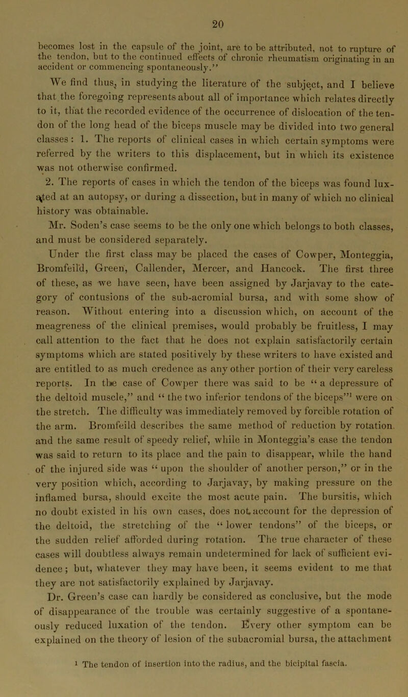 becomes lost in the capsule of the joint, are to be attributed, not to rupture of the tendon, but to the continued effects of chronic rheumatism originating in an accident or commencing spontaneously.” We find thuSj in studying the literature of the subject, and I believe that the foregoing represents about all of importance which relates directly to it, that the recorded evidence of the occurrence of dislocation of the ten- don of the long head of the biceps muscle may be divided into two general classes: 1. I he reports of clinical cases in which certain symptoms were referred by the writers to this displacement, but in which its existence was not otherwise confirmed. 2. The reports of cases in which the tendon of the biceps was found lux- ated at an autopsy, or during a dissection, but in many of which no clinical history was obtainable. Mr. Soden’s case seems to be the only one which belongs to both classes, and must be considered separately. Under the first class may be placed the cases of Cowper, Monteggia, Bromfeil'd, Green, Callender, Mercer, and Hancock. The first three of these, as we have seen, have been assigned by Jarjavay to the cate- gory of contusions of the sub-acromial bursa, and with some show of reason. Without entering into a discussion which, on account of the meagreness of the clinical premises, would probably be fruitless, I may call attention to the fact that he does not explain satisfactorily certain symptoms which are stated positively by these writers to have existed and are entitled to as much credence as any other portion of their very careless reports. In the case of Cowper there was said to be “ a depressure of the deltoid muscle,” and “ the two inferior tendons of the biceps”1 were on the stretch. The difficulty was immediately removed by forcible, rotation of the arm. Bromfeild describes the same method of reduction by rotation and the same result of speedy relief, while in Monteggia’s case the tendon was said to return to its place and the pain to disappear, while the hand of the injured side was “ upon the shoulder of another person,” or in the very position which, according to Jarjavay, by making pressure on the inflamed bursa, should excite the most acute pain. The bursitis, which no doubt existed in his own cases, does not, account for the depression of the deltoid, the stretching of the “ lower tendons” of the biceps, or the sudden relief afforded during rotation. The true character of these cases will doubtless always remain undetermined for lack of sufficient evi- dence ; but, whatever they may have been, it seems evident to me that they are not satisfactorily explained by Jarjavay. Dr. Green’s case can hardly be considered as conclusive, but the mode of disappearance of the trouble was certainly suggestive of a spontane- ously reduced luxation of the tendon. Every other symptom can be explained on the theory of lesion of the subacromial bursa, the attachment 1 The tendon of insertion into the radius, and the bicipital fascia.