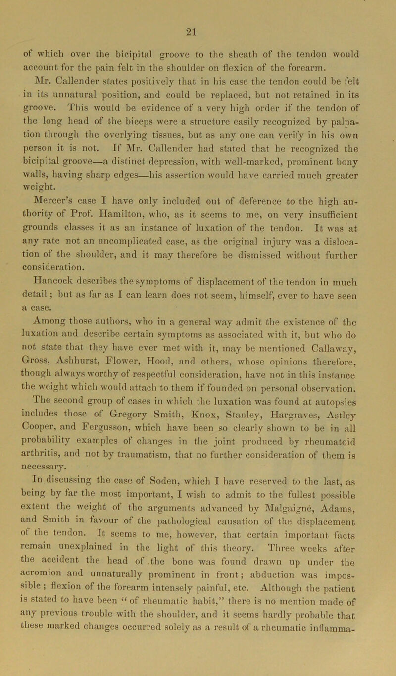 of which over the bicipital groove to the sheath of the tendon would account for the pain felt in the shoulder on flexion of the forearm. Mr. Callender states positively that in his case the tendon could be felt in its unnatural position, and could be replaced, but not retained in its groove. This would be evidence of a very high order if the tendon of the long head of the biceps were a structure easily recognized by palpa- tion through the overlying tissues, but as any one can verify in his own person it is not. If Mr. Callender had stated that he recognized the bicipital groove—a distinct depression, with well-marked, prominent bony walls, having sharp edges—his assertion would have carried much greater weight. Mercer’s case I have only included out of deference to the high au- thority of Prof. Hamilton, who, as it seems to me, on very insufficient grounds classes it as an instance of luxation of the tendon. It was at any rate not an uncomplicated case, as the original injury was a disloca- tion of the shoulder, and it may therefore be dismissed without further consideration. Hancock describes the symptoms of displacement of the tendon in much detail; but as far as I can learn does not seem, himself, ever to have seen a case. Among those authors, who in a general way admit the existence of the luxation and describe certain symptoms as associated with it, but who do not state that they have ever met with it, may be mentioned Callaway, Gross, Ashhurst, Flower, Hood, and others, whose opinions therefore, though always worthy of respectful consideration, have not in this instance the weight which would attach to them if founded on personal observation. The second group of cases in which the luxation was found at autopsies includes those of Gregory Smith, Knox, Stanley, Hargraves, Astley Cooper, and Fergusson, which have been so clearly shown to be in all probability examples of changes in the joint produced by rheumatoid arthritis, and not by traumatism, that no further consideration of them is necessary. In discussing the case of Soden, which I have reserved to the last, as being by far the most important, I wish to admit to the fullest possible extent the weight of the arguments advanced by Malgaigne, Adams, and Smith in favour of the pathological causation of the displacement of the tendon. It seems to me, however, that certain important facts remain unexplained in the light of this theory. Three weeks after the accident the head of .the bone was found drawn up under the acromion and unnaturally prominent in front; abduction was impos- sible; flexion of the forearm intensely painful, etc. Although the patient is stated to have been “ of rheumatic habit,” there is no mention made of any previous trouble with the shoulder, and it seems hardly probable that these marked changes occurred solely as a result of a rheumatic inflamma-