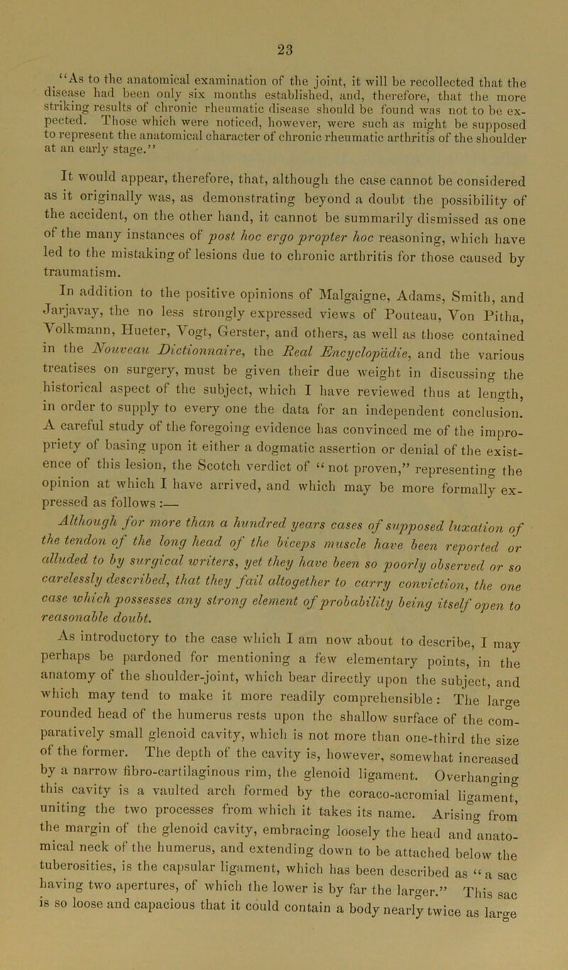 ‘‘As to the anatomical examination of the joint, it will be recollected that the disease had been only six months established, and, therefore, that the more striking results of chronic rheumatic disease should be found was not to be ex- pected. 1 hose which were noticed, however, were such as might be supposed to represent the anatomical character of chronic rheumatic arthritis of the shoulder at an early stage.” It would appear, therefore, that, although the case cannot be considered as it originally was, as demonstrating beyond a doubt the possibility of the accident, on the other hand, it cannot be summarily dismissed as one ot the many instances of post hoc ergo propter hoc reasoning, which have led to the mistaking of lesions due to chronic arthritis for those caused by traumatism. In addition to the positive opinions of Malgaigne, Adams, Smith, and Jarjavay, the no less strongly expressed views of Pouteau, Yon Pitha, Yolkmann, Hueter, Yogt, Gerster, and others, as well as those contained in the Nouveau Dictionnaire, the Real Encyclop'ddie, and the various treatises on surgery, must be given their due weight in discussing the historical aspect of the subject, which I have reviewed thus at length, in order to supply to every one the data for an independent conclusion! A careful study of the foregoing evidence has convinced me of the impro- priety of basing upon it either a dogmatic assertion or denial of the exist- ence of this lesion, the Scotch verdict of “ not proven,” representing the opinion at which I have arrived, and which may be more formally ex- pressed as follows :— Although for more than a hundred years cases of supposed luxation of the tendon of the long head of the biceps muscle have been reported or alluded to by surgical writers, yet they have been so poorly observed or so carelessly described, that they fail altogether to carry conviction, the one case which possesses any strong element of p robability being itself open to reasonable doubt. As introductory to the case which I am now about to describe, I may perhaps be pardoned for mentioning a few elementary points, in the anatomy of the shoulder-joint, which bear directly upon the subject, and which may tend to make it more readily comprehensible: The lam-e rounded head of the humerus rests upon the shallow surface of the com- paratively small glenoid cavity, which is not more than one-third the size of the former. The depth of the cavity is, however, somewhat increased by a narrow fibro-cartilaginous rim, the glenoid ligament. Overhanging this cavity is a vaulted arch formed by the coraco-acromial ligament, uniting the two processes from which it takes its name. Arising from the margin of the glenoid cavity, embracing loosely the head and°anato- mical neck of the humerus, and extending down to be attached below the tuberosities, is the capsular ligament, which has been described as “a sac having two apertures, of which the lower is by far the larger.” This sac is so loose and capacious that it could contain a body nearly twice as lar-e