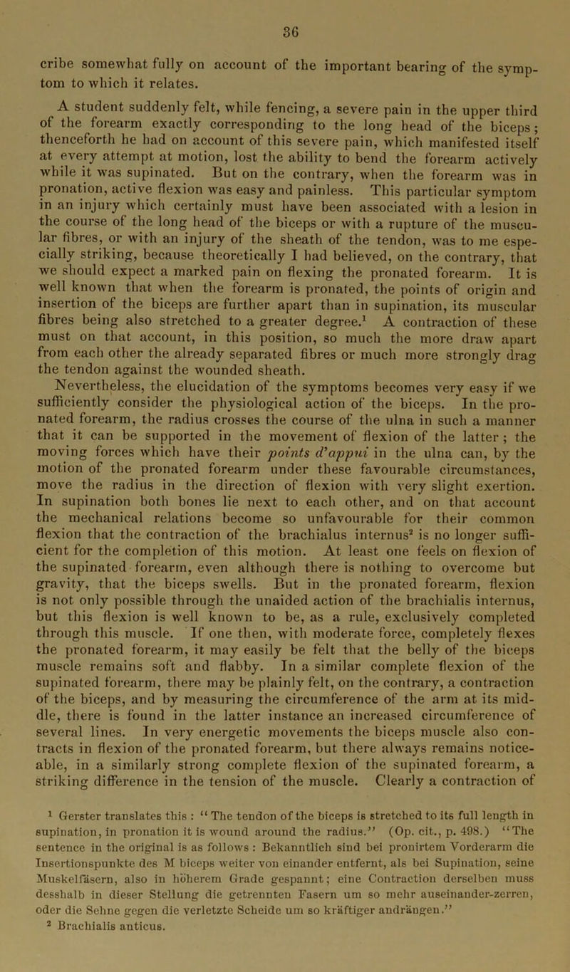 cribe somewhat fully on account of the important bearing of the symp- tom to which it relates. A student suddenly felt, while fencing, a severe pain in the upper third of the forearm exactly corresponding to the long head of the biceps; thenceforth he had on account of this severe pain, which manifested itself at every attempt at motion, lost the ability to bend the forearm actively while it was supinated. Rut on the contrary, when the forearm was in pronation, active flexion was easy and painless. This particular symptom in an injury which certainly must have been associated with a lesion in the course of the long head of the biceps or with a rupture of the muscu- lar fibres, or with an injury of the sheath of the tendon, was to me espe- cially striking, because theoretically I had believed, on the contrary, that we should expect a marked pain on flexing the pronated forearm. It is well known that when the forearm is pronated, the points of origin and insertion of the biceps are further apart than in supination, its muscular fibres being also stretched to a greater degree.1 A contraction of these must on that account, in this position, so much the more draw apart from each other the already separated fibres or much more strongly drag the tendon against the wounded sheath. Nevertheless, the elucidation of the symptoms becomes very easy if we sufficiently consider the physiological action of the biceps. In the pro- nated forearm, the radius crosses the course of the ulna in such a manner that it can be supported in the movement of flexion of the latter ; the moving forces which have their points d’appui in the ulna can, by the motion of the pronated forearm under these favourable circumstances, move the radius in the direction of flexion with very slight exertion. In supination both bones lie next to each other, and on that account the mechanical relations become so unfavourable for their common flexion that the contraction of the brachialus interims2 is no longer suffi- cient for the completion of this motion. At least one feels on flexion of the supinated forearm, even although there is nothing to overcome but gravity, that the biceps swells. But in the pronated forearm, flexion is not only possible through the unaided action of the brachialis internus, but this flexion is well known to be, as a rule, exclusively completed through this muscle. If one then, with moderate force, completely flexes the pronated forearm, it may easily be felt that the belly of the biceps muscle remains soft and flabby. In a similar complete flexion of the supinated forearm, there may be plainly felt, on the contrary, a contraction of the biceps, and by measuring the circumference of the arm at. its mid- dle, there is found in the latter instance an increased circumference of several lines. In very energetic movements the biceps muscle also con- tracts in flexion of the pronated forearm, but there always remains notice- able, in a similarly strong complete flexion of the supinated forearm, a striking difference in the tension of the muscle. Clearly a contraction of 1 Gerster translates this : “ The tendon of the biceps is stretched to its full length in supination, in pronation it is wound around the radius.” (Op. cit., p. 498.) “The sentence in the original is as follows : Bekanntlich sind bei pronirtem Vorderarm die Insertionspunkte des M biceps weiter von einander entfernt, als bei Supination, seine Muskelfasern, also in hbherem Grade gespannt; eine Contraction derselben muss desshalb in dieser Stellung die getrennten Fasern um so melir auseinauder-zerren, Oder die Sehne gegen die verletzte Scheide um so kraftiger andrangen.” 2 Brachialis anticus.