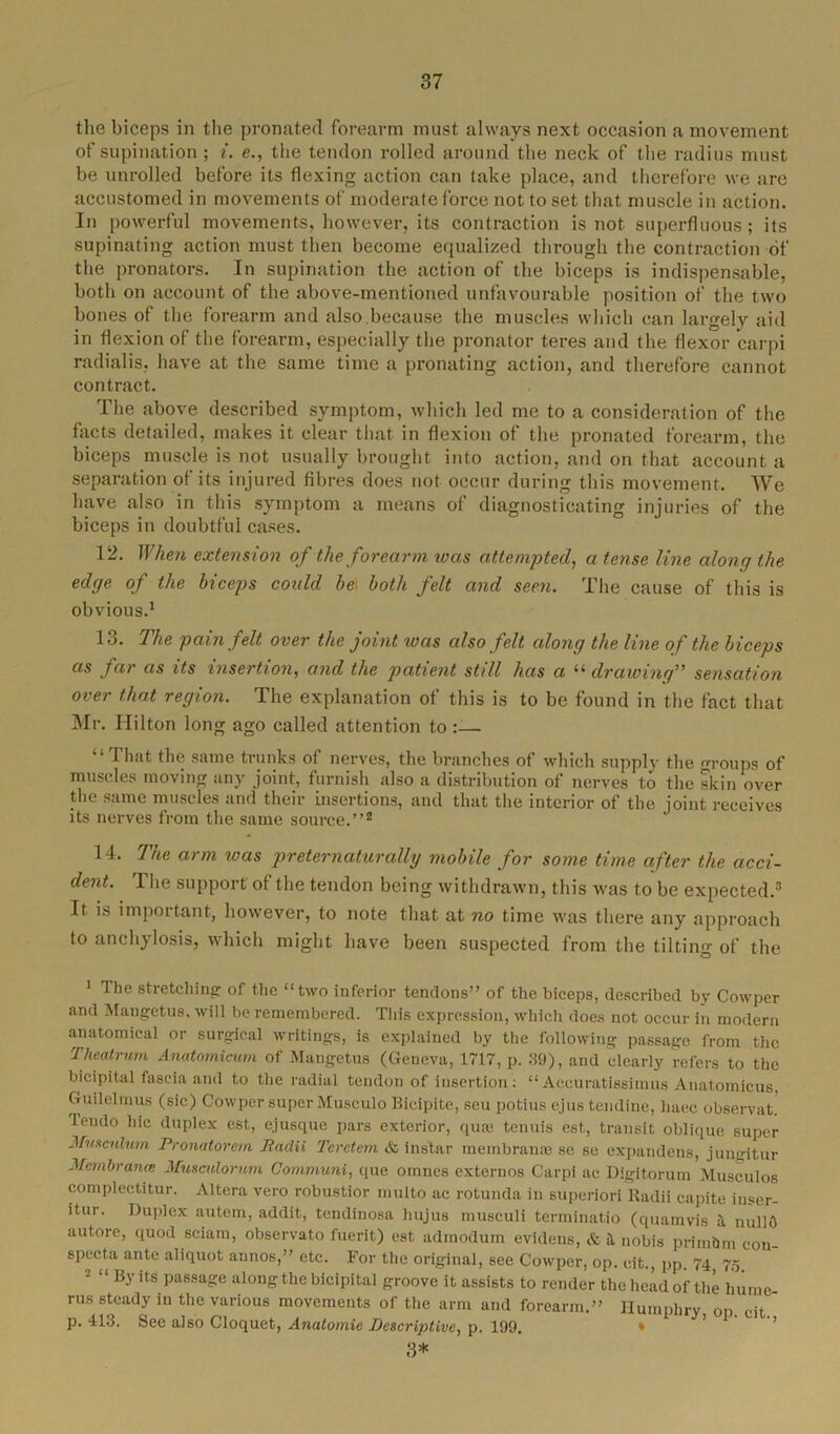 the biceps in the pronated forearm must always next occasion a movement of supination ; i. e., the tendon rolled around the neck of the radius must be unrolled before its flexing action can take place, and therefore we are accustomed in movements of moderate force not to set that muscle in action. In powerful movements, however, its contraction is not superfluous; its supinating action must then become equalized through the contraction of the pronators. In supination the action of the biceps is indispensable, both on account of the above-mentioned unfavourable position of the two bones of the forearm and also because the muscles which can largely aid in flexion of the forearm, especially the pronator teres and the flexor carpi radialis, have at the same time a pronating action, and therefore cannot contract. The above described symptom, which led me to a consideration of the facts detailed, makes it clear that in flexion of the pronated forearm, the biceps muscle is not usually brought into action, and on that account a separation of its injured fibres does not occur during this movement. We have also in this symptom a means of diagnosticating injuries of the biceps in doubtful cases. 12. When extension of the forearm was attempted, a tense line along the edge of the biceps could beI both felt and seen. The cause of this is obvious.1 13. The pain felt over the joint was also felt along the line of the biceps as far as its insertion, and the patient still has a “ drawing” sensation over that region. The explanation of this is to be found in the fact that Mr. Hilton long ago called attention to :— “ Fhat the same trunks of nerves, the branches of which supply the roups of muscles moving any joint, furnish also a distribution of nerves to the skin over the same muscles and their insertions, and that the interior of the joint receives its nerves from the same source.”2 14. The arm was preternaturally mobile for some time after the acci- dent. The support of the tendon being withdrawn, this was to be expected.3 It is important, however, to note that at no time was there any approach to anchylosis, which might have been suspected from the tilting of the 1 The stretching of the “two inferior tendons” of the biceps, described by Cowper and Mangetus, will be remembered. This expression, which does not occur in modern anatomical or surgical writings, is explained by the following passage from the Theatrum Anatomicum of Mangetus (Geneva, 1717, p. 39), and clearly refers to the bicipital fascia and to the radial tendon of insertion: “Aceuratissimus Anatomicus, Guilelmus (sic) Cowper super Musculo Bicipite, sen potius ejus tendine, liaec observat. lendo hie duplex est, e.jusque pars exterior, quae tenuis est,, transit oblique super Musculum Pronatorern Pnclii Teretem & ins'tar membranae se se expandens, jungitur Mcmbranas Musculorum Communi, que omnes externos Carpi ae Digitorum Musculos complectitur. Altera vero robustior multo ac rotunda in superiori Radii eapite inser- itur. Duplex autem, addit, tendinosa liujus musculi terminatio (quamvis a nullO autore, quod sciam, observato fuerit) est admodum evidens, & a nobis primQm cou- specta ante aliquot annos,” etc. For the original, see Cowper, op. eit., pp. 74, 75 By its passage along the bicipital groove it assists to render the head of the liume rus steady in the various movements of the arm and forearm.” Humphry op. eit p. 413. See also Cloquet, Anatomic Descriptive, p. 199. 3*