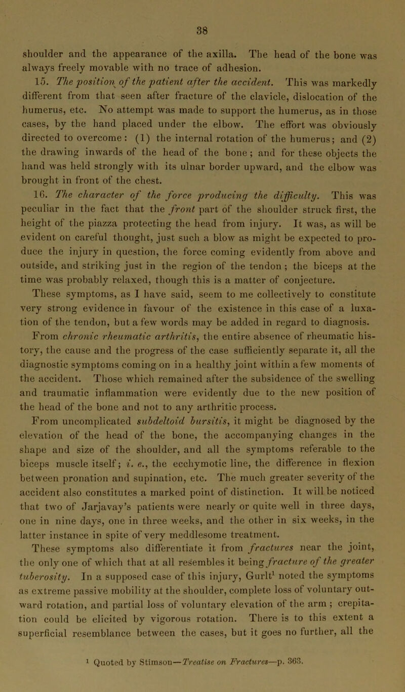 shoulder and the appearance of the axilla. The head of the bone was always freely movable with no trace of adhesion. 15. The position of the patient after the accident. This was markedly different from that seen after fracture of the clavicle, dislocation of the humerus, etc. No attempt was made to support the humerus, as in those cases, by the hand placed under the elbow. The effort was obviously directed to overcome: (1) the internal rotation of the humerus; and (2) the drawing inwards of the head of the bone; and for these objects the hand was held strongly with its ulnar border upward, and the elbow was brought in front of the chest. 10. The character of the force producing the difficulty. This was peculiar in the fact that the front part of the shoulder struck first, the height of the piazza protecting the head from injury. It was, as will be evident on careful thought, just such a blow as might be expected to pro- duce the injury in question, the force coming evidently from above and outside, and striking just in the region of the tendon ; the biceps at the time was probably relaxed, though this is a matter of conjecture. These symptoms, as I have said, seem to me collectively to constitute very strong evidence in favour of the existence in this case of a luxa- tion of the tendon, but a few words may be added in regard to diagnosis. From chronic rheumatic arthritis, the entire absence of rheumatic his- tory, the cause and the progress of the case sufficiently separate it, all the diagnostic symptoms coming on in a healthy joint within a few moments of the accident. Those which remained after the subsidence of the swelling and traumatic inflammation were evidently due to the new position of the head of the bone and not to any arthritic process. From uncomplicated subdeltoid bursitis, it might be diagnosed by the elevation of the head of the bone, the accompanying changes in the shape and size of the shoulder, and all the symptoms referable to the biceps muscle itself; i. e., the ecchymotic line, the difference in flexion between pronation and supination, etc. The much greater severity of the accident also constitutes a marked point of distinction. It will be noticed that two of Jarjavay’s patients were nearly or quite well in three days, one in nine days, one in three weeks, and the other in six weeks, in the latter instance in spite of very meddlesome treatment. These symptoms also differentiate it from fractures near the joint, the only one of which that at all resembles it being fracture of the greater tuberosity. In a supposed case of this injury, Gurlt1 noted the symptoms as extreme passive mobility at the shoulder, complete loss of voluntary out- ward rotation, and partial loss of voluntary elevation of the arm ; crepita- tion could be elicited by vigorous rotation. There is to this extent a superficial resemblance between the cases, but it goes no further, all the 1 Quoted by Stimsou—Treatise on Fractures—p. 363.