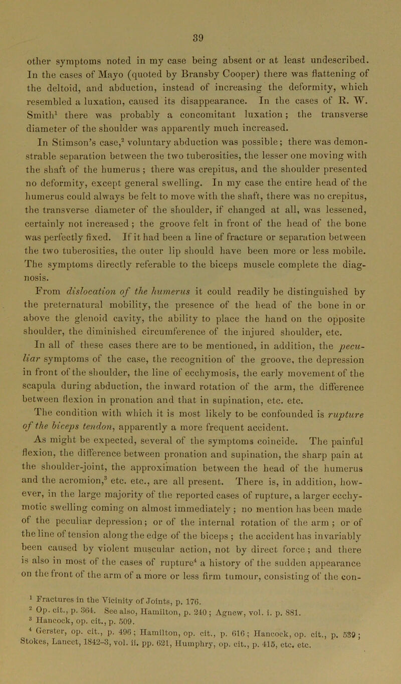other symptoms noted in my case being absent or at least undescribed. In the cases of Mayo (quoted by Bransby Cooper) there was flattening of the deltoid, and abduction, instead of increasing the deformity, which resembled a luxation, caused its disappearance. In the cases of R. W. Smith1 there was probably a concomitant luxation; the transverse diameter of the shoulder was apparently much increased. In Stimson’s case,2 voluntary abduction w'as possible; there was demon- strable separation between the two tuberosities, the lesser one moving with the shaft of the humerus; there was crepitus, and the shoulder presented no deformity, except general swelling. In my case the entire head of the humerus could always be felt to move with the shaft, there was no crepitus, the transverse diameter of the shoulder, if changed at all, was lessened, certainly not increased; the groove felt in front of the head of the bone was perfectly fixed. If it had been a line of fracture or separation between the two tuberosities, the outer lip should have been more or less mobile. The symptoms directly referable to the biceps muscle complete the diag- nosis. From dislocation of the humerus it could readily be distinguished by the preternatural mobility, the presence of the head of the bone in or above the glenoid cavity, the ability to place the hand on the opposite shoulder, the diminished circumference of the injured shoulder, etc. In all of these cases there are to be mentioned, in addition, the pecu- liar symptoms of the case, the recognition of the groove, the depression in front of the shoulder, the line of ecchymosis, the early movement of the scapula during abduction, the inward rotation of the arm, the difference between flexion in pronation and that in supination, etc. etc. The condition with which it is most likely to be confounded is rupture of the biceps tendon, apparently a more frequent accident. As might be expected, several of the symptoms coincide. The painful flexion, the difference between pronation and supination, the sharp pain at the shoulder-joint, the approximation between the head of the humerus and the acromion,3 etc. etc., are all present. There is, in addition, how- ever, in the large majority of the reported cases of rupture, a larger eceliy- motic swelling coming on almost immediately ; no mention has been made of the peculiar depression; or of the internal rotation of the arm ; or of the line of tension along the edge of the biceps ; the accident has invariably been caused by violent muscular action, not by direct force ; and there is also in most of the cases of rupture4 a history of the sudden appearance on the front of the arm of a more or less firm tumour, consisting of the con- 1 Fractures in the Vicinity of Joints, p. 176. Op. cit., p. 364. See also, Hamilton, p. 240 ; Agnew, vol. i. p. 881. 3 Hancock, op. cit.,p. 509. 1 Gerster, op. cit., p. 496; Hamilton, op. cit., p. (JIG; Hancock, op. cit., p. 539; Stokes, Lancet, 1842—3, vol. ii. pp. 621, Humphry, op. cit., p. 415, etc. etc.