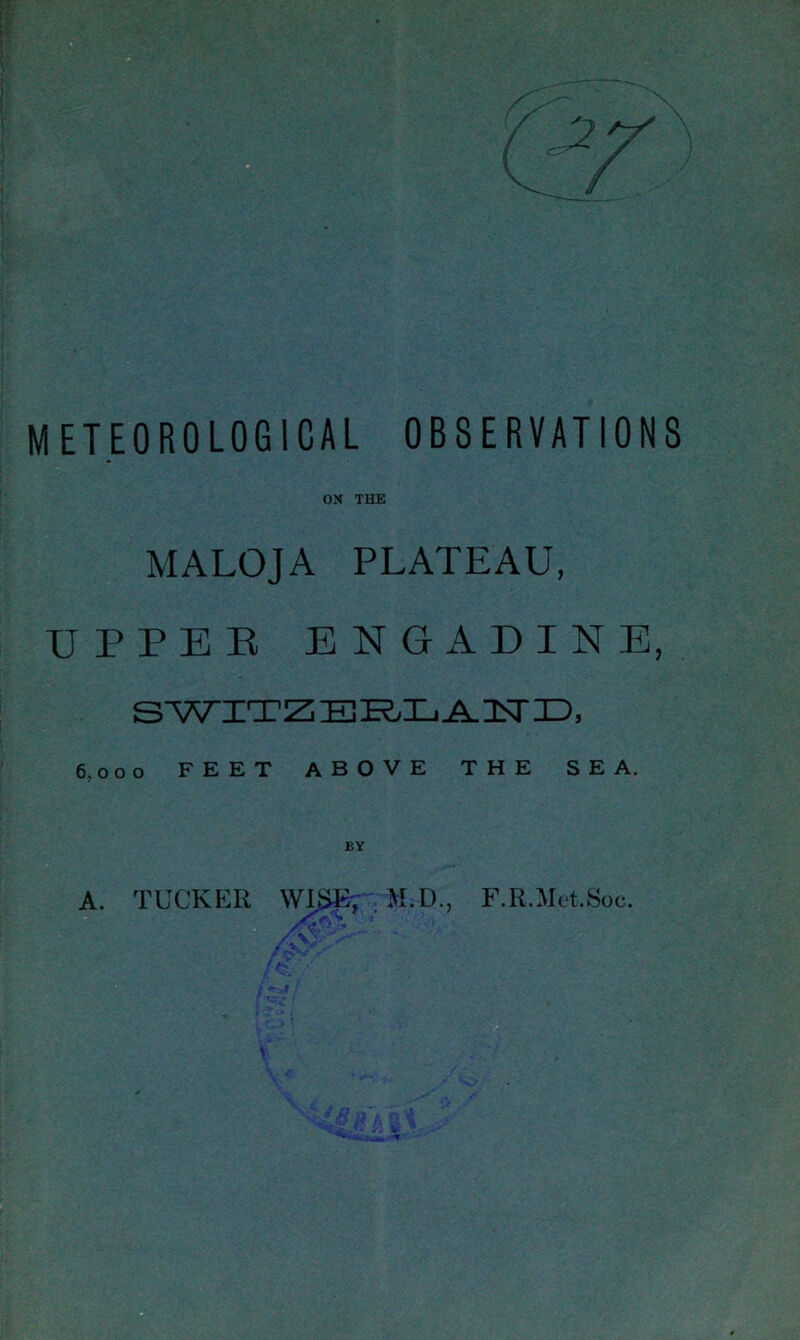 METEOROLOGICAL OBSERVATIONS OX THE MALOJA PLATEAU, UPPER ENGADINE, SWITZERLAND, 6,000 FEET ABOVE THE SEA. BY A. TUCKER WI&E', M.D., F.R.Met.Soe.