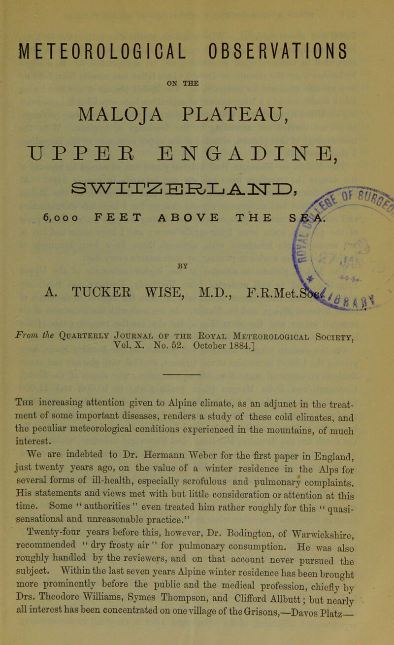 ON THE MALOJA PLATEAU, UPPER ENGADINE 6,000 FEET ABOVE THE BY A. TUCKER WISE, M.D., F.R.Met From the Quarterly Journal of the Royal Meteorological Society, Yol. X. No. 52. October 1884.] The increasing attention given to Alpine climate, as an adjunct in the treat- ment of some important diseases, renders a study of these cold climates, and the peculiar meteorological conditions experienced in the mountains, of much interest. We are indebted to Dr. Hermann Weber for the first paper in England, just twenty years ago, on the value of a winter residence in the Alps for several forms of ill-health, especially scrofulous and pulmonary complaints. His statements and views met with but little consideration or attention at this time. Some “ authorities ” even treated him rather roughly for this “ quasi- sensational and unreasonable practice.” Twenty-four years before this, however, Dr. Bodington, of Warwickshire, recommended “ dry frosty air ” for pulmonary consumption. He was also roughly handled by the reviewers, and on that account never pursued the subject. Within the last seven years Alpine winter residence has been brought more prominently before the public and the medical profession, chiefly by Drs. Theodore Williams, Symes Thompson, and Clifford Allbutt; but nearly all interest has been concentrated on one village of the Grisons,—Davos Platz