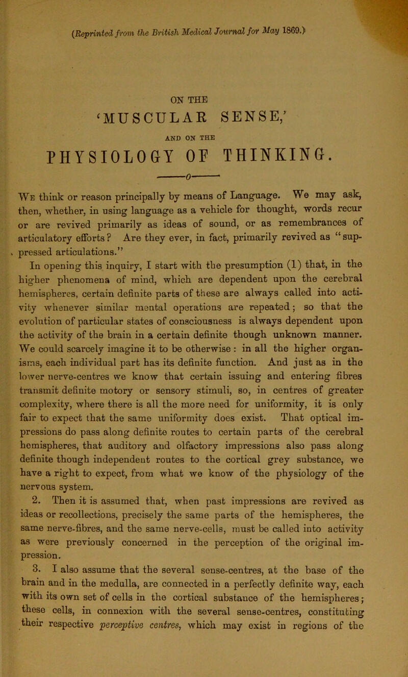 (^Reprinted ftom the British Medical JoutwjX for May I860.)' ON THE ‘MUSCULAR SENSE,’ AND ON THE PHYSIOLOGY OF THINKING. 0 We think or reason principally by means of Language. We may ask, then, whether, in using language as a vehicle for thought, words recur or are revived primarily as ideas of sound, or as remembrances of articulatory efforts? Are they ever, in fact, primarily revived as “sup- ^ pressed articulations.” In opening this inquiry, I start with the presumption (1) that, in the higher phenomena of mind, which are dependent upon the cerebral hemispheres, certain definite parts of these are always called into acti- vity whenever similar mental operations are repeated; so that the evolution of particular states of consciousness is always dependent upon the activity of the brain in a certain definite though unknown manner. We could scarcely imagine it to be otherwise : in all the higher organ- isms, each individual part has its definite function. And just as in the lower nerve-centres we know that certain issuing and entering fibres transmit definite motory or sensory stimuli, so, in centres of greater complexity, where there is all the more need for uniformity, it is only fair to expect that the same uniformity does exist. That optical im- pressions do pass along definite routes to certain parts of the cerebral hemispheres, that auditory and olfactory impressions also pass along definite though independeut routes to the cortical grey substance, we have a right to expect, from what we know of the physiology of the nervous system. 2. Then it is assumed that, when past impressions are revived as ideas or recollections, precisely the same parts of the hemispheres, the same nerve-fibres, and the same nerve-cells, must be called into activity as were previously concerned in the perception of the original im- pression. 3. I also assume that the several sense-centres, at the base of the brain and in the medulla, are connected in a perfectly definite way, each with its own set of cells in the cortical substance of the hemispheres; these cells, in connexion with the several sense-centres, constituting their respective perceptive centres, which may exist in regions of the