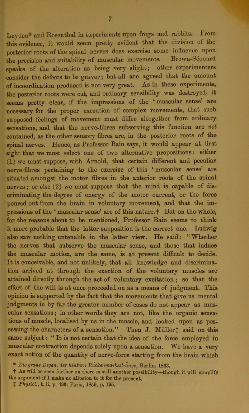 Leyden* and Rosenthal in experiments upon frogs and rabbits. From this evidence, it would seem pretty evident that the division of the posterior roots of the spinal nerves does exercise some influence upon the precision and suitability of muscular movements. Brown-Sequard speaks of the alteration as being very slight; other experimenters consider the defects to be graver; but all are agreed that the amount of incoordination produced is not very great. As in these experiments, the posterior roots were cut, and ordinary sensibility was destroyed, it seems pretty clear, if the impressions of the ‘muscular sense’ are necessary for the proper execution of complex movements, that such, supposed feelings of movement must differ altogether from ordinary sensations, and that the nerve-fibres subserving this function are not contained, as the other sensory fibres are, in the posterior roots of the spinal nerves. Hence, as Professor Bain says, it would appear at first sight that we must select one of two alternative propositions: either (1) we must suppose, with Arnold, that certain different and peculiar nerve-fibres pertaining to the exercise of this ‘ muscular sense’ are situated amongst the motor fibres in the anterior roots of the spinal nerves; or else (2) we must suppose that the mind is capable of dis- criminating the degree of energy of the motor current, or the force poured out from the brain in voluntary movement, and that the im- pressions of the ‘ muscular sense’ are of this nature.f But on the whole, for the reasons about to be mentioned, Professor Bain seems to think it more probable that the latter supposition is the correct one. Ludwig also saw nothing untenable in the latter view. He said: “ Whether the nerves that subserve the muscular sense, and those that induce the muscular motion, are the same, is at present difficult to decide. It is conceivable, and not unlikely, that all knowledge and discrimina- tion arrived at through the exertion of the voluntary muscles are attained directly through the act of voluntary excitation ; so that the effort of the will is at once proceeded on as a means of judgment. This opinion is supported by the fact that the movements that give us mental judgments in by far the greater number of cases do not appear as mus- cular sensations; in other words they are not, like the organic sensa- tions of muscle, localised by us in the muscle, and looked upon as pos- sessing the characters of a sensation.” Then J. MullerJ said on this same subject: “ It is not certain that the idea of the force employed in muscular contraction depends solely upon a sensation. We have a very exact notion of the quantity of nerve-force starting from the brain which * Die graue Degen. der hintem RuckenmmJcssbrange, Berlin, 1863. t As will be seen further on there ia still another possibility—though it will simplify the argument if I make no allusion to it for the present, I Physiol., t. ii. p. 480. Paris, 1869, p. 195.