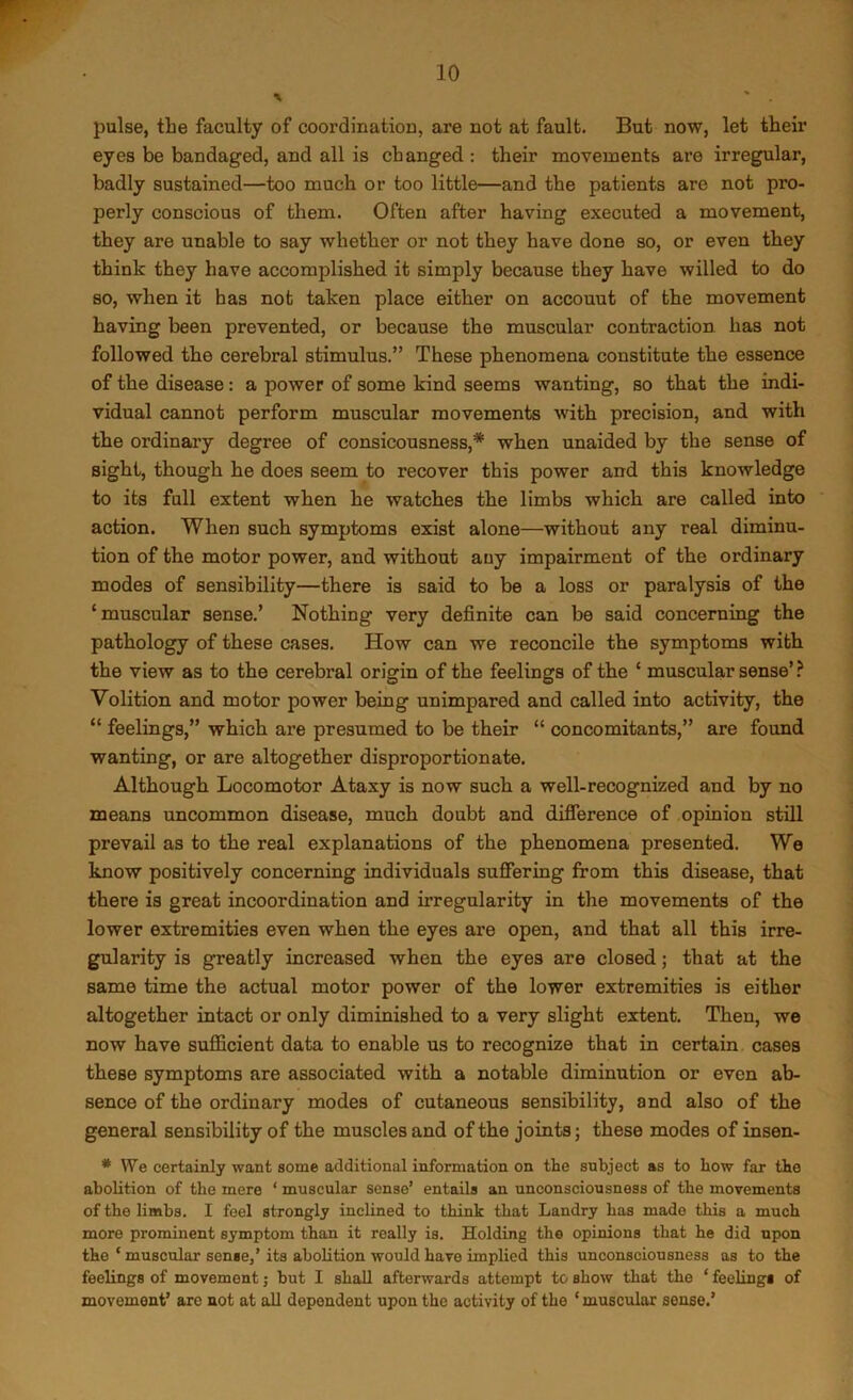 pulse, the faculty of coordination, are not at fault. But now, let their eyes be bandaged, and all is changed : their movements are irregular, badly sustained—too much or too little—and the patients are not pro- perly conscious of them. Often after having executed a movement, they are unable to say whether or not they have done so, or even they think they have accomplished it simply because they have willed to do so, when it has not taken place either on accouut of the movement having been prevented, or because the muscular contraction has not followed the cerebral stimulus.” These phenomena constitute the essence of the disease: a power of some kind seems wanting, so that the indi- vidual cannot perform muscular movements with precision, and with the ordinary degree of consicousness,* when unaided by the sense of sight, though he does seem to recover this power and this knowledge to its full extent when he watches the limbs which are called into action. When such symptoms exist alone—without any real diminu- tion of the motor power, and without any impairment of the ordinary modes of sensibility—there is said to be a loss or paralysis of the ‘muscular sense.’ Nothing very definite can be said concerning the pathology of these cases. How can we reconcile the symptoms with the view as to the cerebral origin of the feelings of the ‘ muscular sense’ Volition and motor power being unimpared and called into activity, the “ feelings,” which are presumed to be their “ concomitants,” are found wanting, or are altogether disproportionate. Although Locomotor Ataxy is now such a well-recognized and by no means uncommon disease, much doubt and diSerence of opinion still prevail as to the real explanations of the phenomena presented. We know positively concerning individuals suffering from this disease, that there is great incoordination and irregularity in the movements of the lower extremities even when the eyes are open, and that all this irre- gularity is greatly increased when the eyes are closed; that at the same time the actual motor power of the lower extremities is either altogether intact or only diminished to a very slight extent. Then, we now have sufficient data to enable us to recognize that in certain cases these symptoms are associated with a notable diminution or even ab- sence of the ordinary modes of cutaneous sensibility, and also of the general sensibility of the muscles and of the joints j these modes of insen- * We certainly want some additional information on the subject as to bow far the abolition of the mere ‘ muscular sense’ entails an unconsciousness of the movements of the limbs. I feel strongly inclined to think that Landry has made this a much more prominent symptom than it really is. Holding the opinions that he did upon the ‘ muscular sense,’its abolition would have implied this unconsciousness as to the feelings of movement; but I shall afterwards attempt to show that the ‘ feelings of movement’ arc not at all dependent upon the activity of the ‘ muscular sense.’