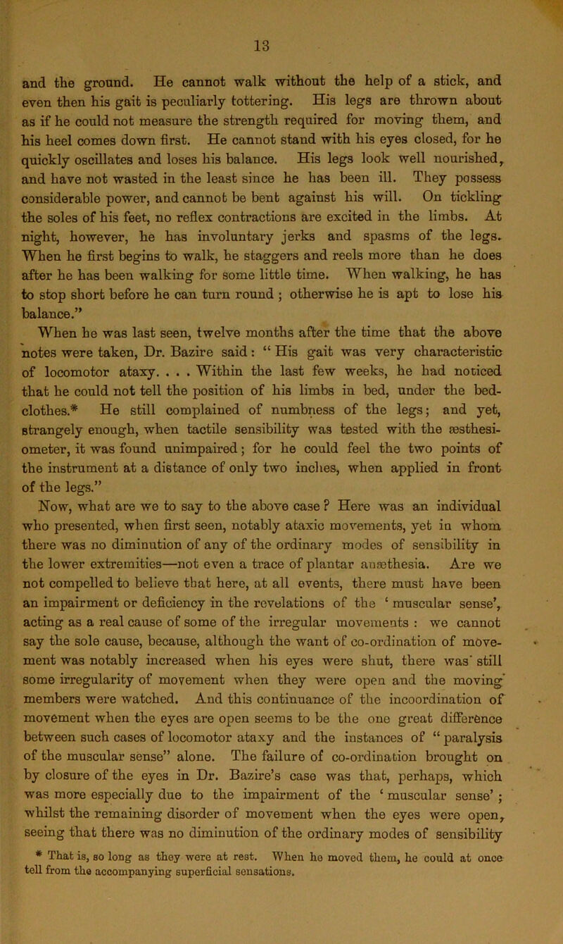 and the ground. He cannot walk without the help of a stick, and even then his gait is peculiarly tottering. His legs are thrown about as if he could not measure the strength required for moving them, and his heel comes down first. He cannot stand with his eyes closed, for he quickly oscillates and loses his balance. His legs look well nourished, and have not wasted in the least since he has been ill. They possess considerable power, and cannot be bent against his will. On tickling the soles of his feet, no reflex contractions are excited in the limbs. At night, however, he has involuntary jerks and spasms of the legs. When he first begins to walk, he staggers and reels more than he does after he has been walking for some little time. When walking, he has to stop short before he can turn round ; otherwise he is apt to lose his balance.” When he was last seen, twelve months after the time that the above notes were taken. Dr. Bazire said: “ His gait was very characteristic of locomotor ataxy. . . . Within the last few weeks, he had noticed that he could not tell the position of his limbs in bed, under the bed- clothes.* He still complained of numbness of the legs; and yet, strangely enough, when tactile sensibility was tested with the msthesi- ometer, it was found unimpaired; for he could feel the two points of the instrument at a distance of only two inches, when applied in front of the legs.” Now, what are we to say to the above case ? Here was an individual who presented, when first seen, notably ataxic movements, yet in whom there was no diminution of any of the ordinary modes of sensibility in the lower extremities—not even a trace of plantar anmthesia. Are we not compelled to believe that here, at all events, there must have been an impairment or deficiency in the revelations of the ‘ muscular sense’, acting as a real cause of some of the irregular movements : we cannot say the sole cause, because, although the want of co-ordination of move- ment was notably increased when his eyes were shut, there was’ still some irregularity of movement when they were open and the moving' members were watched. And this continuance of the incoordination of movement when the eyes are open seems to be the one great difference between such cases of locomotor ataxy and the instances of “ paralysis of the muscular sense” alone. The failure of co-ordination brought on by closure of the eyes in Dr. Bazire’s case was that, perhaps, which was more especially due to the impairment of the ‘ muscular sense’; whilst the remaining disorder of movement when the eyes were open, seeing that there was no diminution of the ordinary modes of sensibility * That is, so long as they were at rest. When he moved them, he could at once tell from the accompanying superficial sensations.