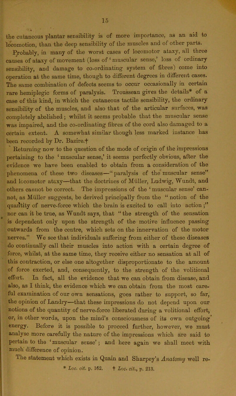 the cutaneous plantar sensibility is of more importance, as an aid to lo*comotion, than the deep sensibility of the muscles and of other parts. Pjobably, in many of the worst cases of locomotor ataxy, all three causes of ataxy of movement (loss of ‘ muscular sense,’ loss of ordinary sensibility, and damage to co-ordinating system of fibres) come into operation at the same time, though to different degrees in different cases. The same combination of defects seems to occur occasionally in certain rare hemiplegic forms of paralysis. Trousseau gives the details* of a case of this kind, in which the cutaneous tactile sensibility, the ordinary sensibility of the muscles, and also that of the articular surfaces, was completely abolished; whilst it seems probable that the muscular sense was impaired, and the co-ordinating fibres of the cord also damaged to a certain extent. A somewhat similar though less marked instance has been recorded by Dr. Bazire.f ' Returning now to the question of the mode of origin of the impressions pertaining to the ‘ muscular sense,’ it seems perfectly obvious, after the evidence we have been enabled to obtain from a consideration of the phenomena of these two diseases—“paralysis of the muscular sense” and locomotor ataxy—that the doctrines of Muller, Ludwig, Wundt, and others cannot be correct. The impressions of the ‘ muscular sense’ can- not, as Miiller suggests, be derived principally from the “ notion of the quantity of nerve-force which the brain is excited to call into action nor can it be true, as Wundt says, that “the strength of the sensation is dependent only upon the strength of the motive influence passing outwards from the centre, which sets on the innervation of the motor nerves.” We see that individuals suffering from either of these diseases do continually call their muscles into action with a certain degree of force, whilst, at the same time, they receive either no sensation at all of this contraction, or else one altogether disproportionate to the amount of force exerted, and, consequently, to the strength of the volitional effoi't. In fact, all the evidence that we can obtain from disease, and also, as I think, the evidence which we can obtain from the most care- ful examination of our own sensations, goes rather to support, so far, the opinion of Landry—that these impressions do not depend upon our notions of the quantity of nerve-force liberated during a volitional effort, or, in other words, upon the mind’s consciousness of its own outgoing* energy. Before it is possible to proceed further, however, we must analyse more carefully the nature of the impressions which are said to pertain to the ‘ muscular sense’; and here again we shall meet with much difference of opinion. The statement which exists in Quain and Sharpey’s Anatomy well re- * Loc. dt. p. 162. t Loc. cit., p. 213.