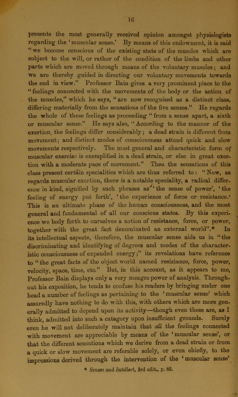 presents the most generally received opinion amongst physiologists regarding the ‘muscular sense.’ By means of this endowment, it is said “ we become conscious of the existing state of the muscles which are subject to the will, or rather of the condition of the limbs and other parts which are moved through means of the voluntary muscles ; and we are thereby guided in directing our voluntary movements towards the end in view.” Professor Bain gives a very prominent place to the “ feelings connected with the movements of the body or the action of the muscles,” which he says, “ are now recognised as a distinct class, differing materially from the sensations of the five senses.” He regards the whole of these feelings as proceeding “ from a sense apart, a sixth or muscular sense.” He says also, “ According to the manner of the exertion, the feelings differ considerably; a dead strain is different from movement; and distinct modes of consciousness attend quick and slow movements respectively. The most general and characteristic form of muscular exercise is exemplified in a dead strain, or else in great exer- tion with a moderate pace of movement.” Then the sensations of this class present certain specialities which are thus referred to : “ Now, as regards muscular exertion, there is a notable speciality, a radical differ- ence in kind, signified by such phrases as the sense of power’, ‘the feeling of energy put forth’, ‘ the experience of force or resistance.’ This is an ultimate phase of the human consciousness, and the most general and fundamental of all our conscious states. By this experi- ence we body forth to ourselves a notion of resistance, force, or power, together with the great fact denominated an external world”.* In its intellectual aspects, therefore, the muscular sense aids us in “ the discriminating and identifying of degrees and modes of the character- istic consciousness of expended energyits revelations have reference to “the great facts of the object world named resistance, force, power, velocity, space, time, etc.” But, in this account, as it appears to me. Professor Bain displays only a very meagre power of analysis. Through- out his exposition, he tends to confuse his readers by bringing under one head a number of feelings as pertaining to the ‘ muscular sense’ which assuredly have nothing to do with this, with others which are more gen- erally admitted to depend upon its activity—though even these are, as I think, admitted into such a category upon insufficient grounds. Surely even he will not deliberately maintain that ail the feelings connected with movement are appreciable by means of the ‘ muscular sense’, or that the different sensations which we derive from a dead strain or from a quick or slow movement are referable solely, or even chiefly, to the impressions derived through the intervention of the ‘ muscular sense' * Senses md Intellect, 3rd edit., p. 82.