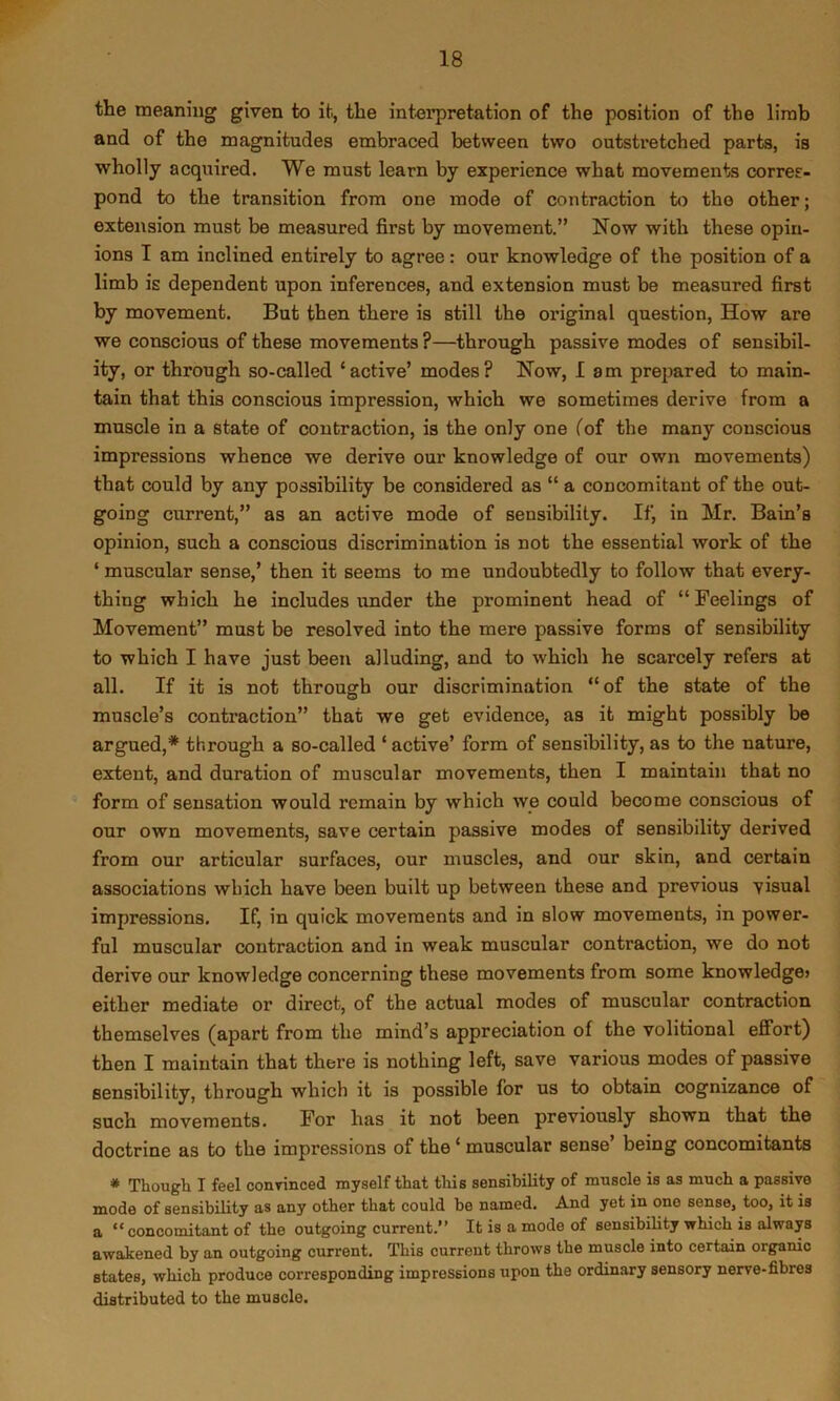 the meaning given to it, the interpretation of the position of the limb and of the magnitudes embraced between two outstretched parts, is wholly acquired. We must learn by experience what movements corres- pond to the transition from one mode of contraction to the other; extension must be measured first by movement.” Now with these opin- ions I am inclined entirely to agree: our knowledge of the position of a limb is dependent upon inferences, and extension must be measured first by movement. But then there is still the original question. How are we conscious of these movements ?—through passive modes of sensibil- ity, or through so-called ‘active’ modes? Now, lam prepared to main- tain that this conscious impression, which we sometimes derive from a muscle in a state of contraction, is the only one ^of the many conscious impressions whence we derive our knowledge of our own movements) that could by any possibility be considered as “ a concomitant of the out- going current,” as an active mode of sensibility. If, in Mr. Bain’s opinion, such a conscious discrimination is not the essential work of the ‘ muscular sense,’ then it seems to me undoubtedly to follow that every- thing which he includes under the prominent head of “Feelings of Movement” must be resolved into the mere passive forms of sensibility to which I have just been alluding, and to which he scarcely refers at all. If it is not through our discrimination “of the state of the muscle’s contraction” that we get evidence, as it might possibly be argued,* through a so-called ‘ active’ form of sensibility, as to the nature, extent, and duration of muscular movements, then I maintain that no form of sensation would remain by which we could become conscious of our own movements, save certain passive modes of sensibility derived from our articular surfaces, our muscles, and our skin, and certain associations which have been built up between these and previous visual impressions. If, in quick movements and in slow movements, in power- ful muscular contraction and in weak muscular contraction, we do not derive our knowledge concerning these movements from some knowledge? either mediate or direct, of the actual modes of muscular contraction themselves (apart from the mind’s appreciation of the volitional effort) then I maintain that there is nothing left, save various modes of passive sensibility, through which it is possible for us to obtain cognizance of such movements. For has it not been previously shown that the doctrine as to the impressions of the ‘ muscular sense being concomitants * Though I feel conrinced myself that this sensibility of muscle is as much a passive mode of sensibility as any other that could be named. And yet in one sense, too, it is a ** concomitant of the outgoing current.” It is a mode of sensibility which is always awakened by an outgoing current. This current throws the muscle into certain organic states, which produce corresponding impressions upon the ordinary sensory nerve-fibres distributed to the muscle.